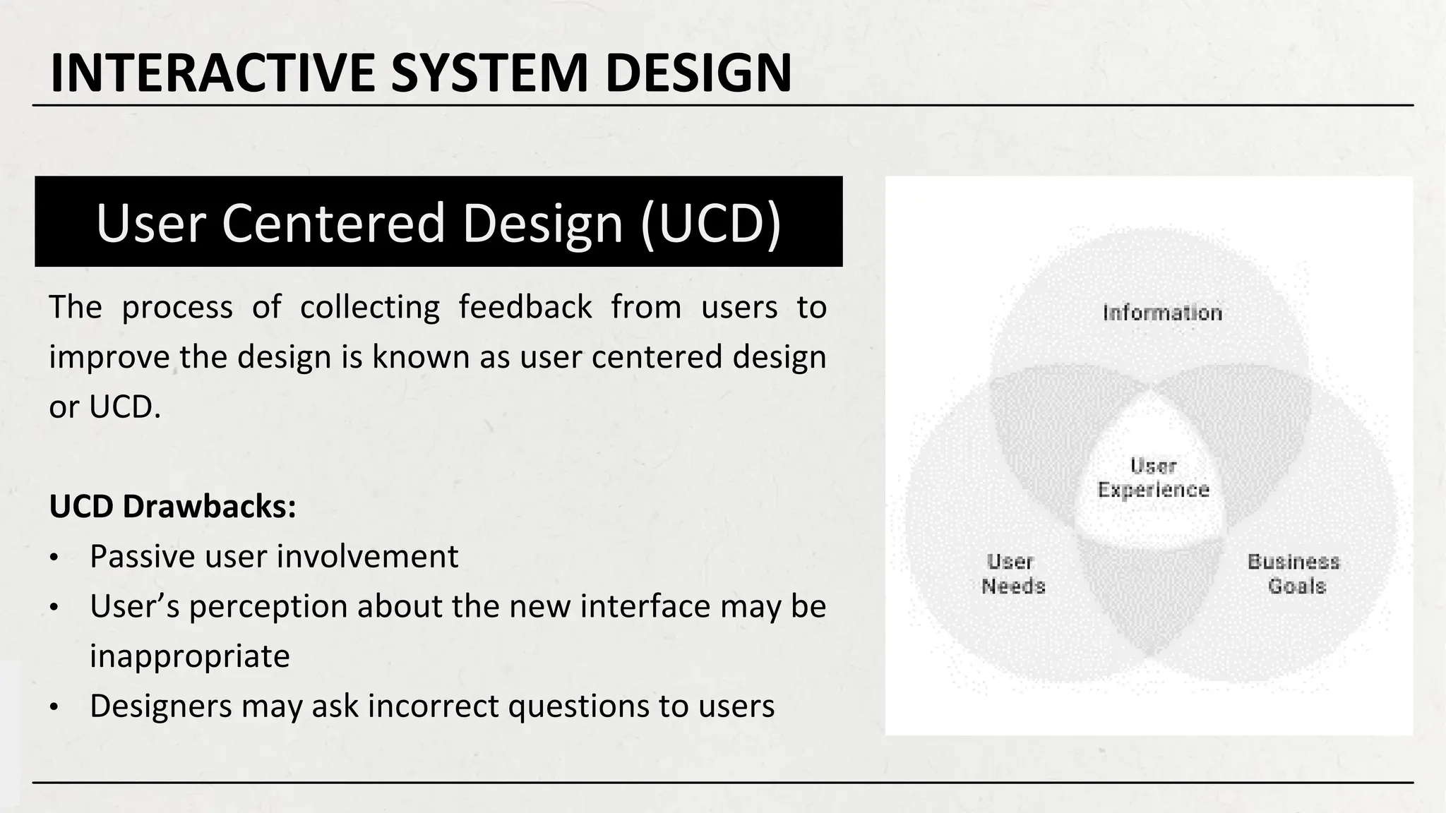 User Centered Design (UCD)
The process of collecting feedback from users to
improve the design is known as user centered design
or UCD.
UCD Drawbacks:
• Passive user involvement
• User’s perception about the new interface may be
inappropriate
• Designers may ask incorrect questions to users
INTERACTIVE SYSTEM DESIGN
 