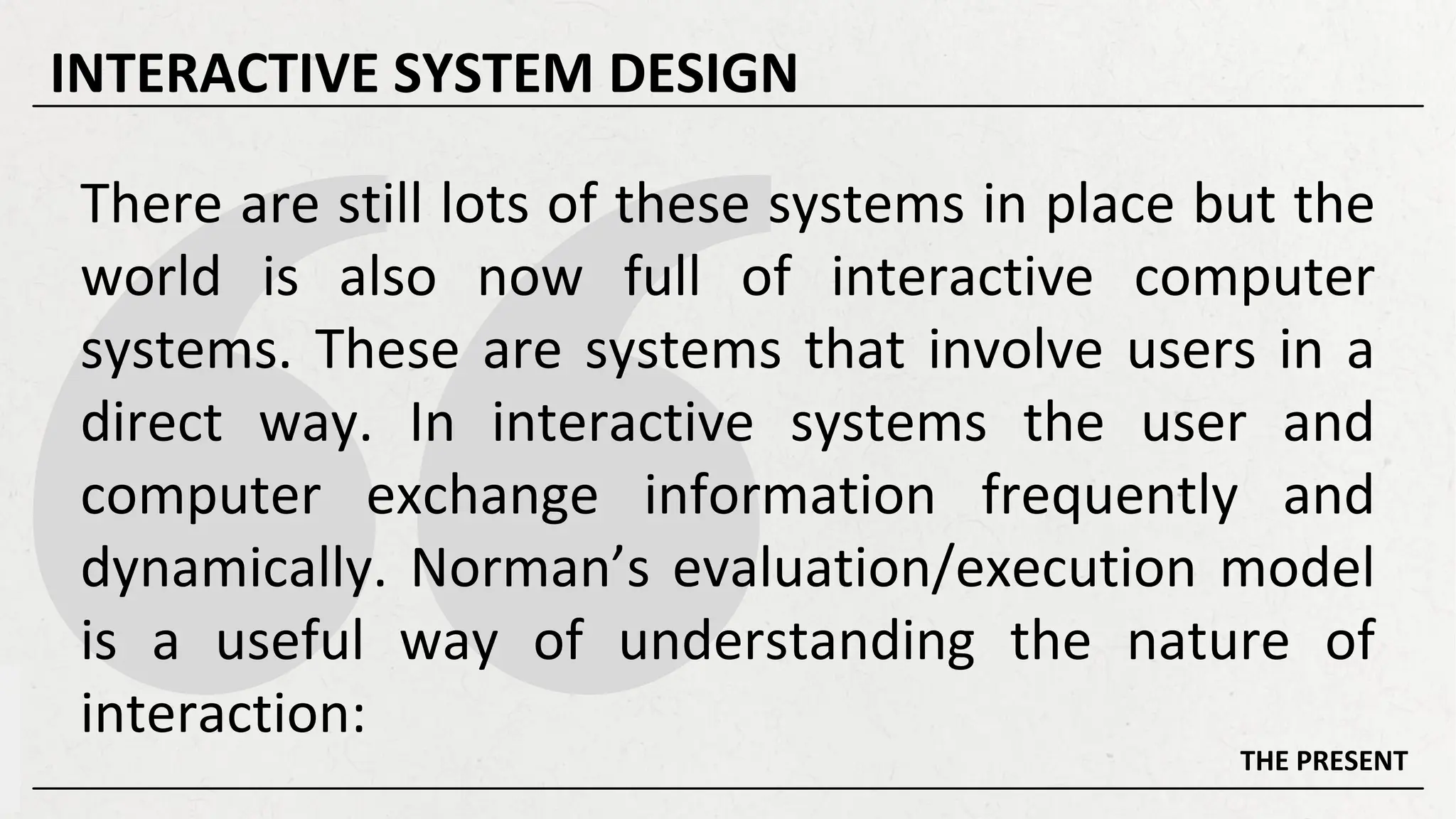 There are still lots of these systems in place but the
world is also now full of interactive computer
systems. These are systems that involve users in a
direct way. In interactive systems the user and
computer exchange information frequently and
dynamically. Norman’s evaluation/execution model
is a useful way of understanding the nature of
interaction:
THE PRESENT
INTERACTIVE SYSTEM DESIGN
 