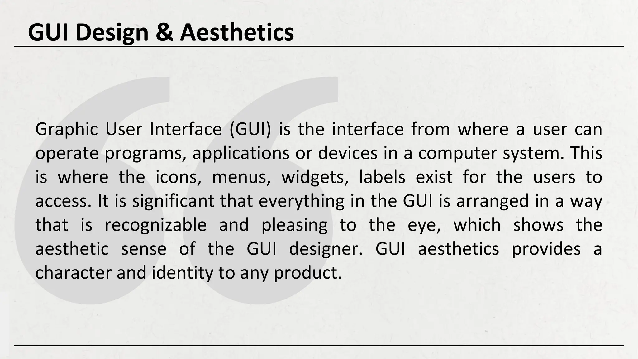 Graphic User Interface (GUI) is the interface from where a user can
operate programs, applications or devices in a computer system. This
is where the icons, menus, widgets, labels exist for the users to
access. It is significant that everything in the GUI is arranged in a way
that is recognizable and pleasing to the eye, which shows the
aesthetic sense of the GUI designer. GUI aesthetics provides a
character and identity to any product.
GUI Design & Aesthetics
 