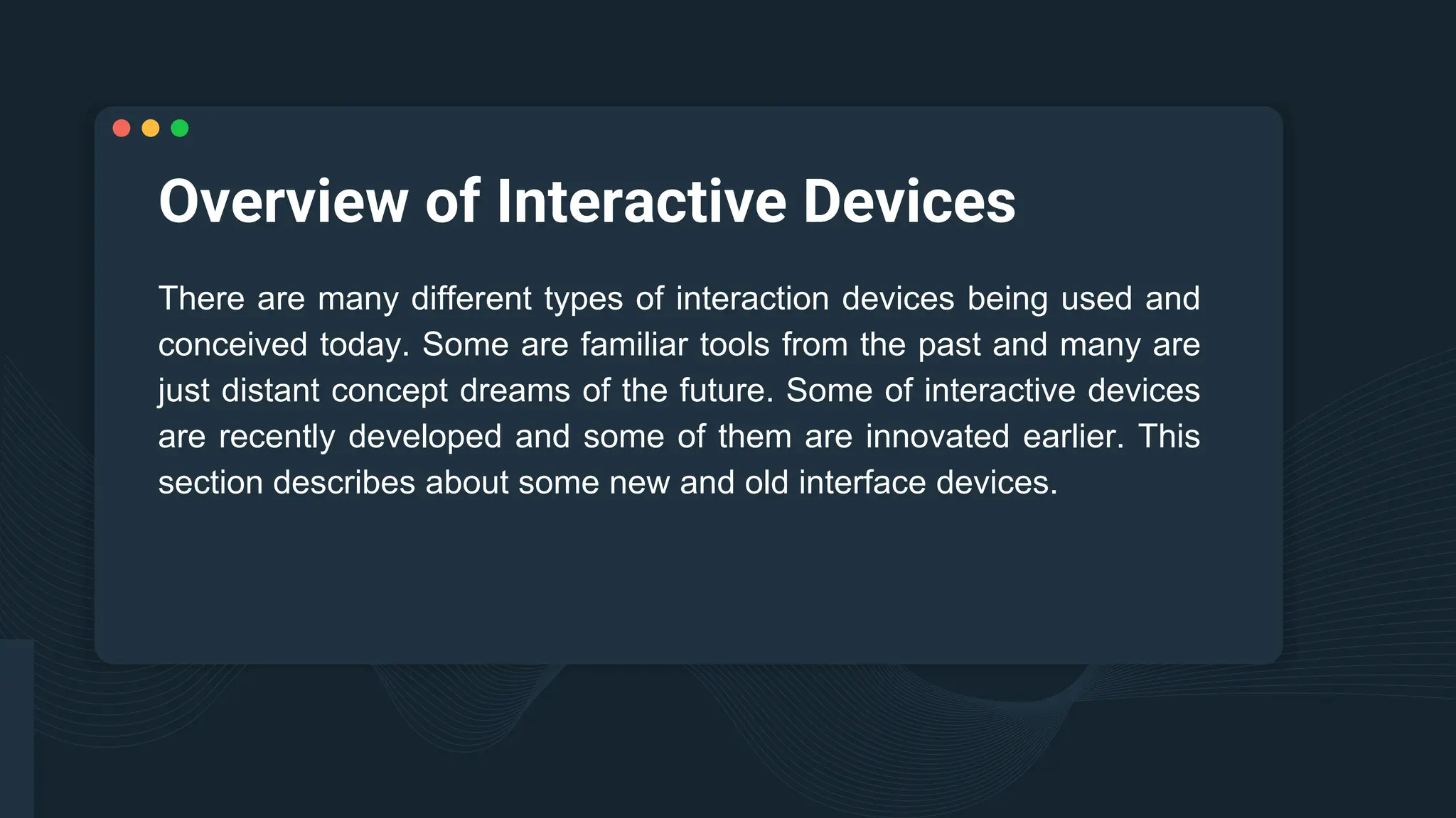 Overview of Interactive Devices
There are many different types of interaction devices being used and
conceived today. Some are familiar tools from the past and many are
just distant concept dreams of the future. Some of interactive devices
are recently developed and some of them are innovated earlier. This
section describes about some new and old interface devices.
 