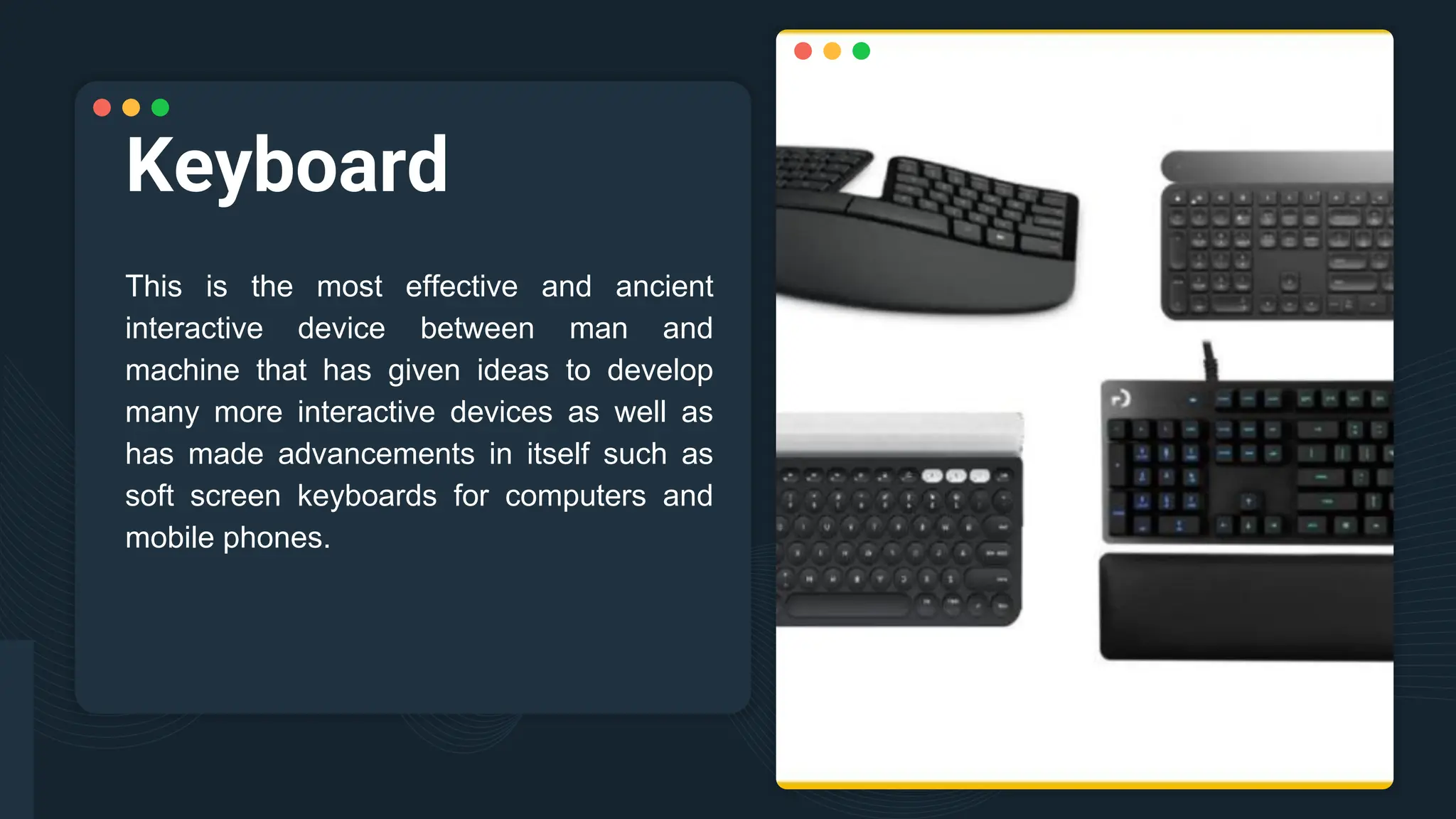 Keyboard
This is the most effective and ancient
interactive device between man and
machine that has given ideas to develop
many more interactive devices as well as
has made advancements in itself such as
soft screen keyboards for computers and
mobile phones.
 