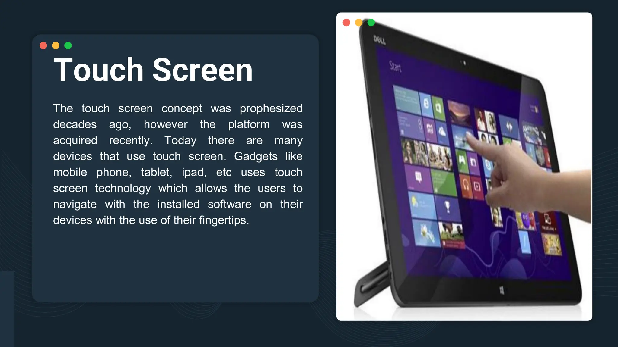 Touch Screen
The touch screen concept was prophesized
decades ago, however the platform was
acquired recently. Today there are many
devices that use touch screen. Gadgets like
mobile phone, tablet, ipad, etc uses touch
screen technology which allows the users to
navigate with the installed software on their
devices with the use of their fingertips.
 