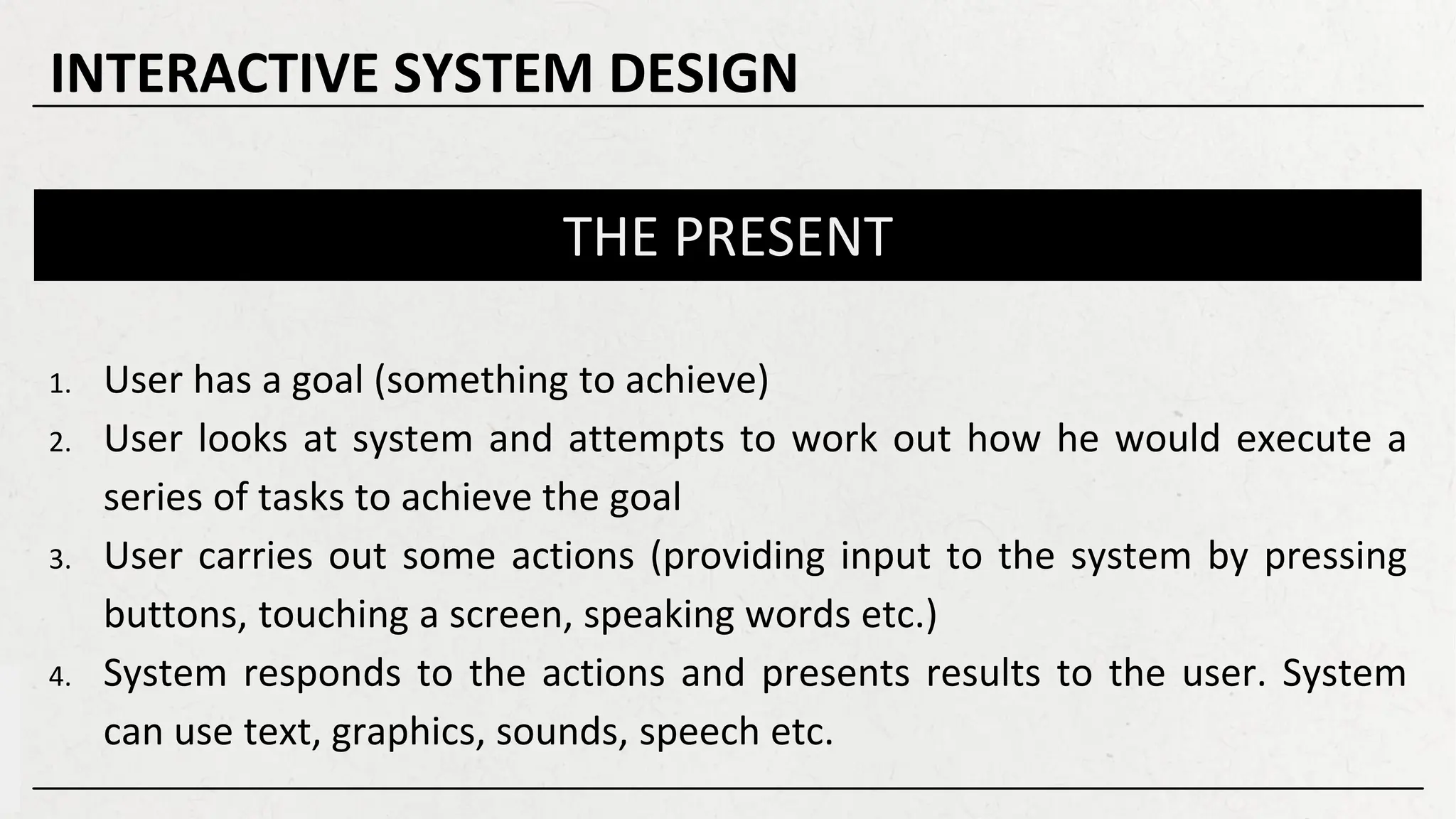 THE PRESENT
1. User has a goal (something to achieve)
2. User looks at system and attempts to work out how he would execute a
series of tasks to achieve the goal
3. User carries out some actions (providing input to the system by pressing
buttons, touching a screen, speaking words etc.)
4. System responds to the actions and presents results to the user. System
can use text, graphics, sounds, speech etc.
INTERACTIVE SYSTEM DESIGN
 