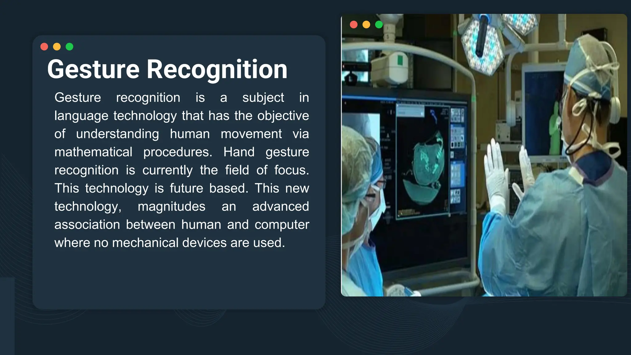 Gesture Recognition
Gesture recognition is a subject in
language technology that has the objective
of understanding human movement via
mathematical procedures. Hand gesture
recognition is currently the field of focus.
This technology is future based. This new
technology, magnitudes an advanced
association between human and computer
where no mechanical devices are used.
 