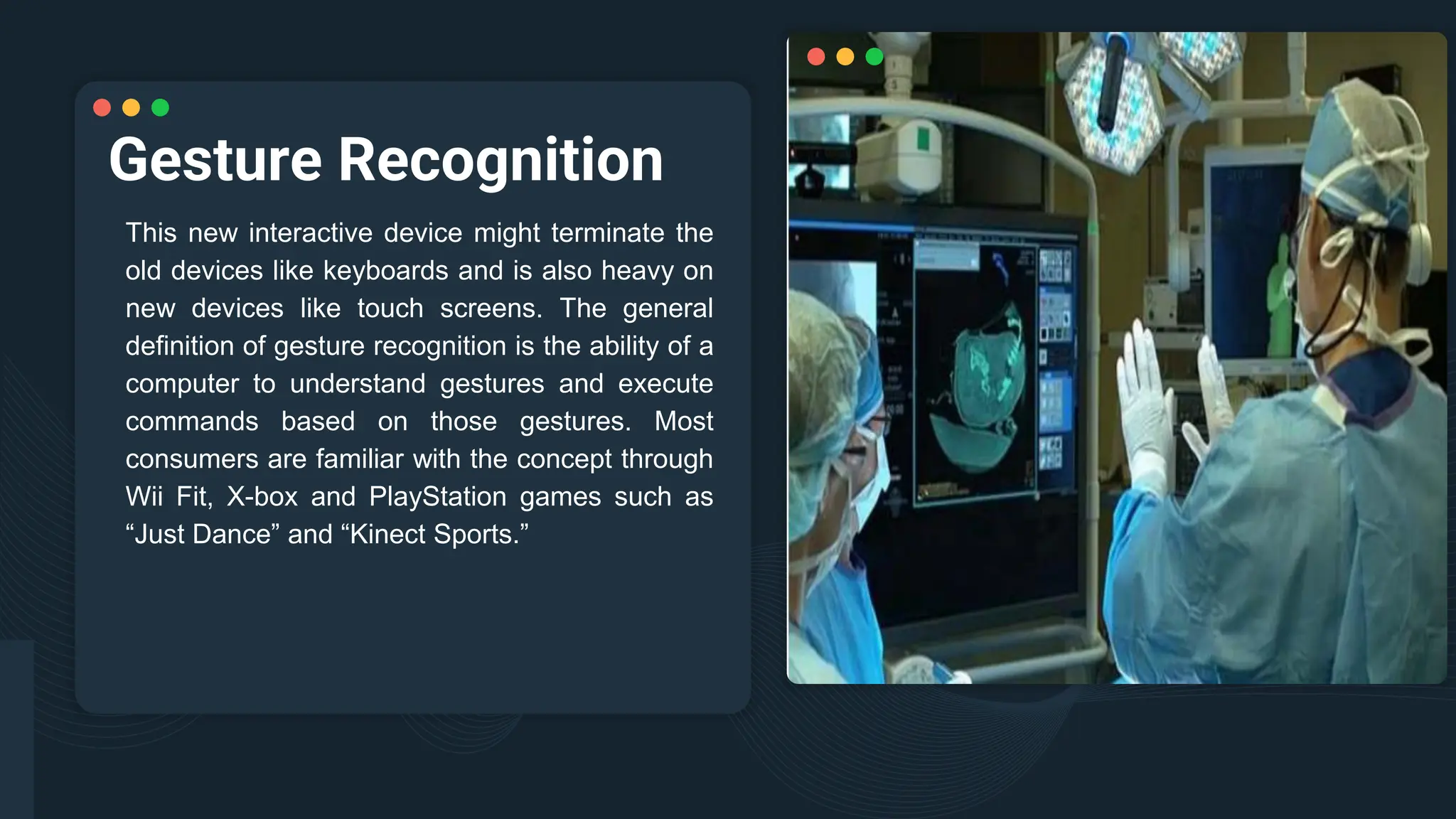 Gesture Recognition
This new interactive device might terminate the
old devices like keyboards and is also heavy on
new devices like touch screens. The general
definition of gesture recognition is the ability of a
computer to understand gestures and execute
commands based on those gestures. Most
consumers are familiar with the concept through
Wii Fit, X-box and PlayStation games such as
“Just Dance” and “Kinect Sports.”
 