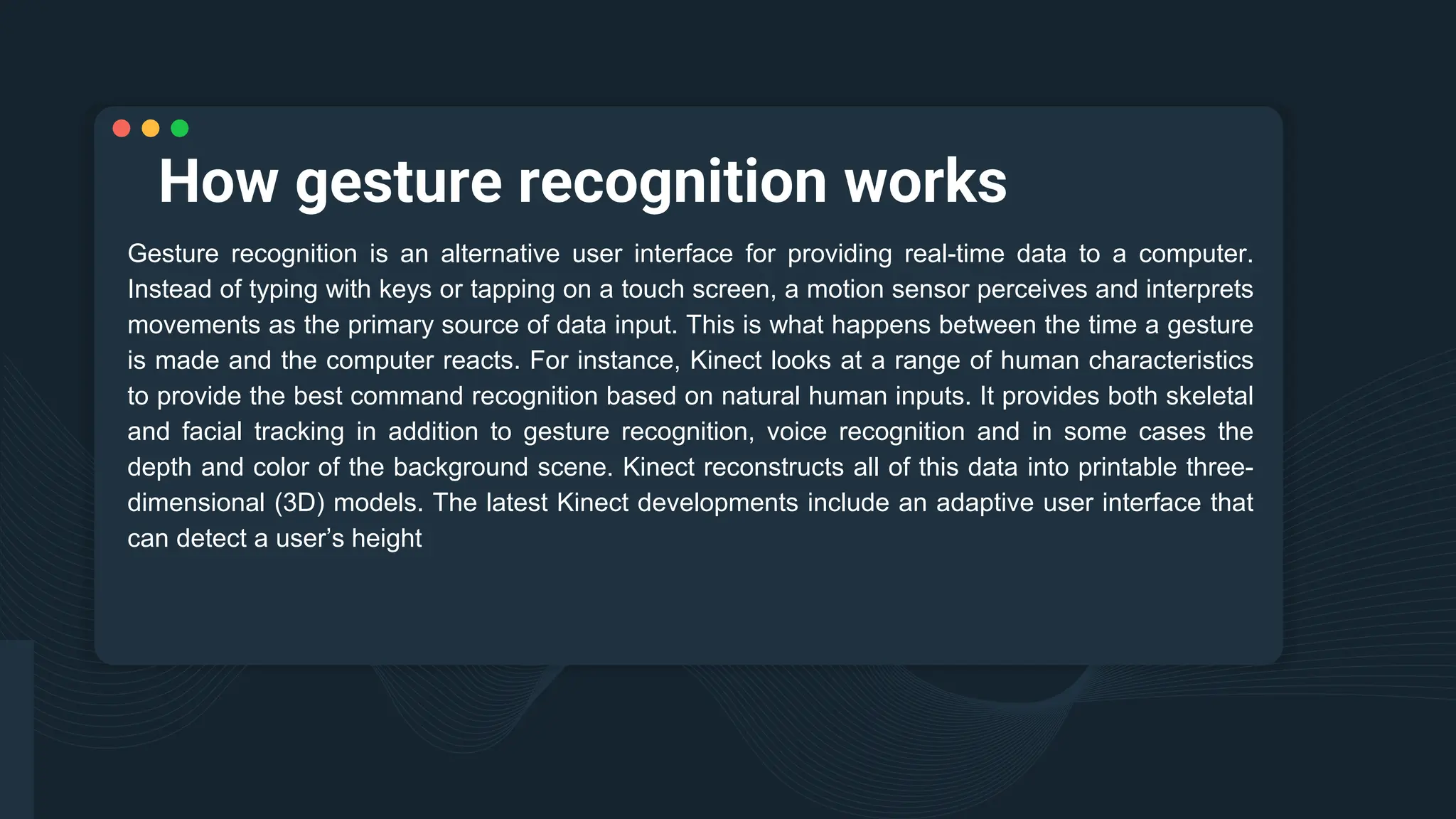 How gesture recognition works
Gesture recognition is an alternative user interface for providing real-time data to a computer.
Instead of typing with keys or tapping on a touch screen, a motion sensor perceives and interprets
movements as the primary source of data input. This is what happens between the time a gesture
is made and the computer reacts. For instance, Kinect looks at a range of human characteristics
to provide the best command recognition based on natural human inputs. It provides both skeletal
and facial tracking in addition to gesture recognition, voice recognition and in some cases the
depth and color of the background scene. Kinect reconstructs all of this data into printable three-
dimensional (3D) models. The latest Kinect developments include an adaptive user interface that
can detect a user’s height
 