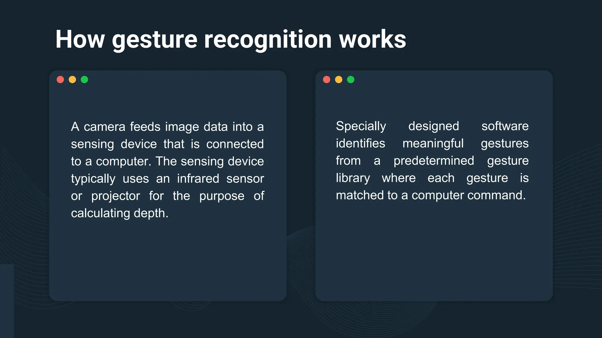 How gesture recognition works
Specially designed software
identifies meaningful gestures
from a predetermined gesture
library where each gesture is
matched to a computer command.
A camera feeds image data into a
sensing device that is connected
to a computer. The sensing device
typically uses an infrared sensor
or projector for the purpose of
calculating depth.
 