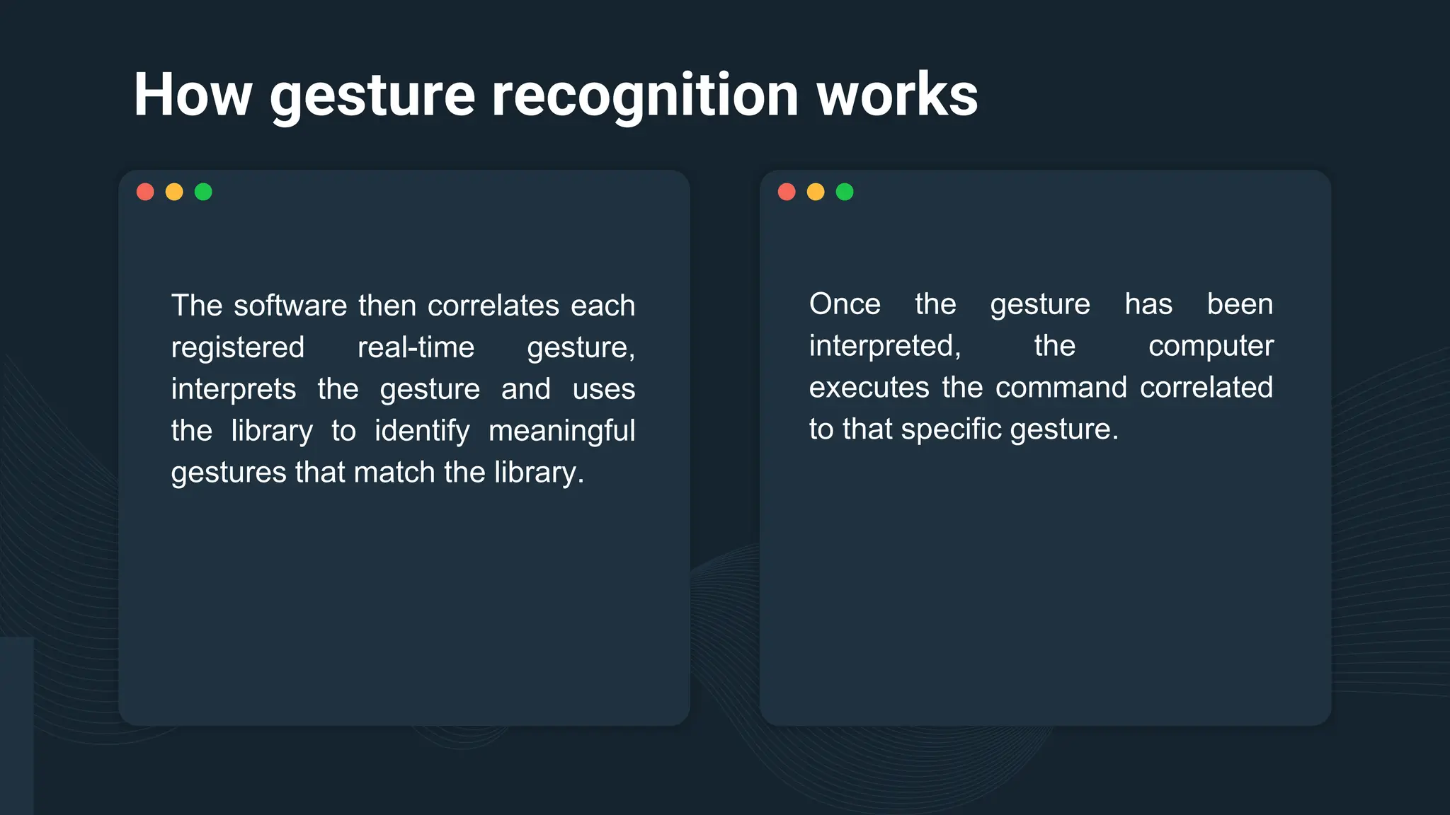 How gesture recognition works
Once the gesture has been
interpreted, the computer
executes the command correlated
to that specific gesture.
The software then correlates each
registered real-time gesture,
interprets the gesture and uses
the library to identify meaningful
gestures that match the library.
 