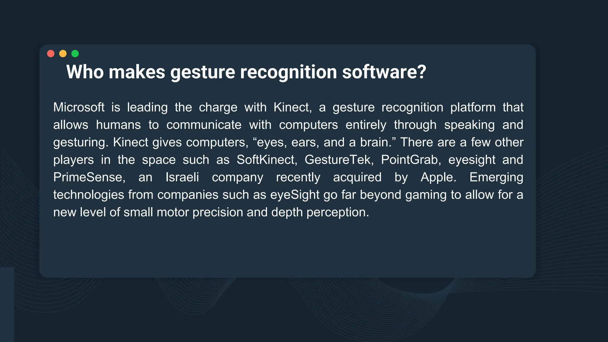 Who makes gesture recognition software?
Microsoft is leading the charge with Kinect, a gesture recognition platform that
allows humans to communicate with computers entirely through speaking and
gesturing. Kinect gives computers, “eyes, ears, and a brain.” There are a few other
players in the space such as SoftKinect, GestureTek, PointGrab, eyesight and
PrimeSense, an Israeli company recently acquired by Apple. Emerging
technologies from companies such as eyeSight go far beyond gaming to allow for a
new level of small motor precision and depth perception.
 