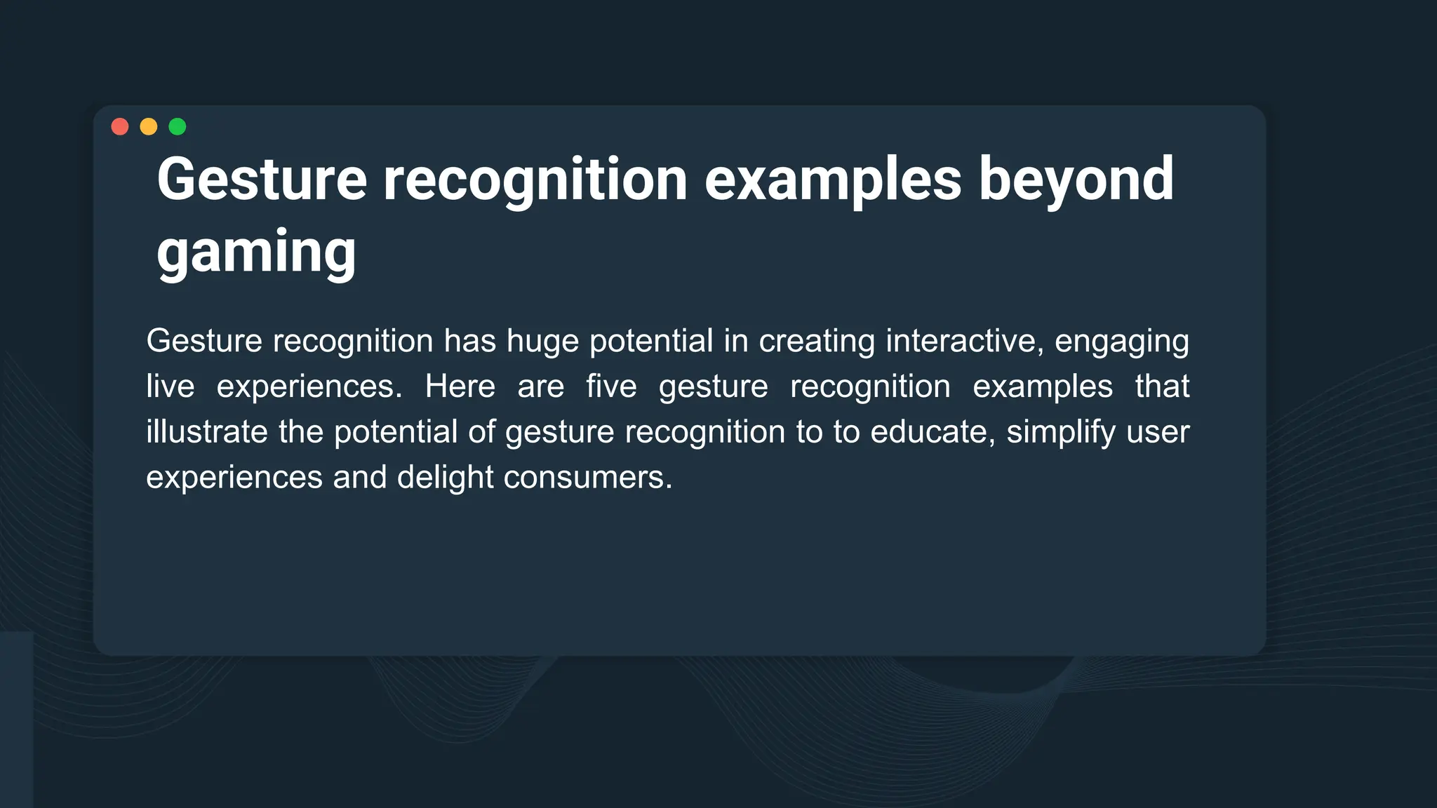 Gesture recognition examples beyond
gaming
Gesture recognition has huge potential in creating interactive, engaging
live experiences. Here are five gesture recognition examples that
illustrate the potential of gesture recognition to to educate, simplify user
experiences and delight consumers.
 