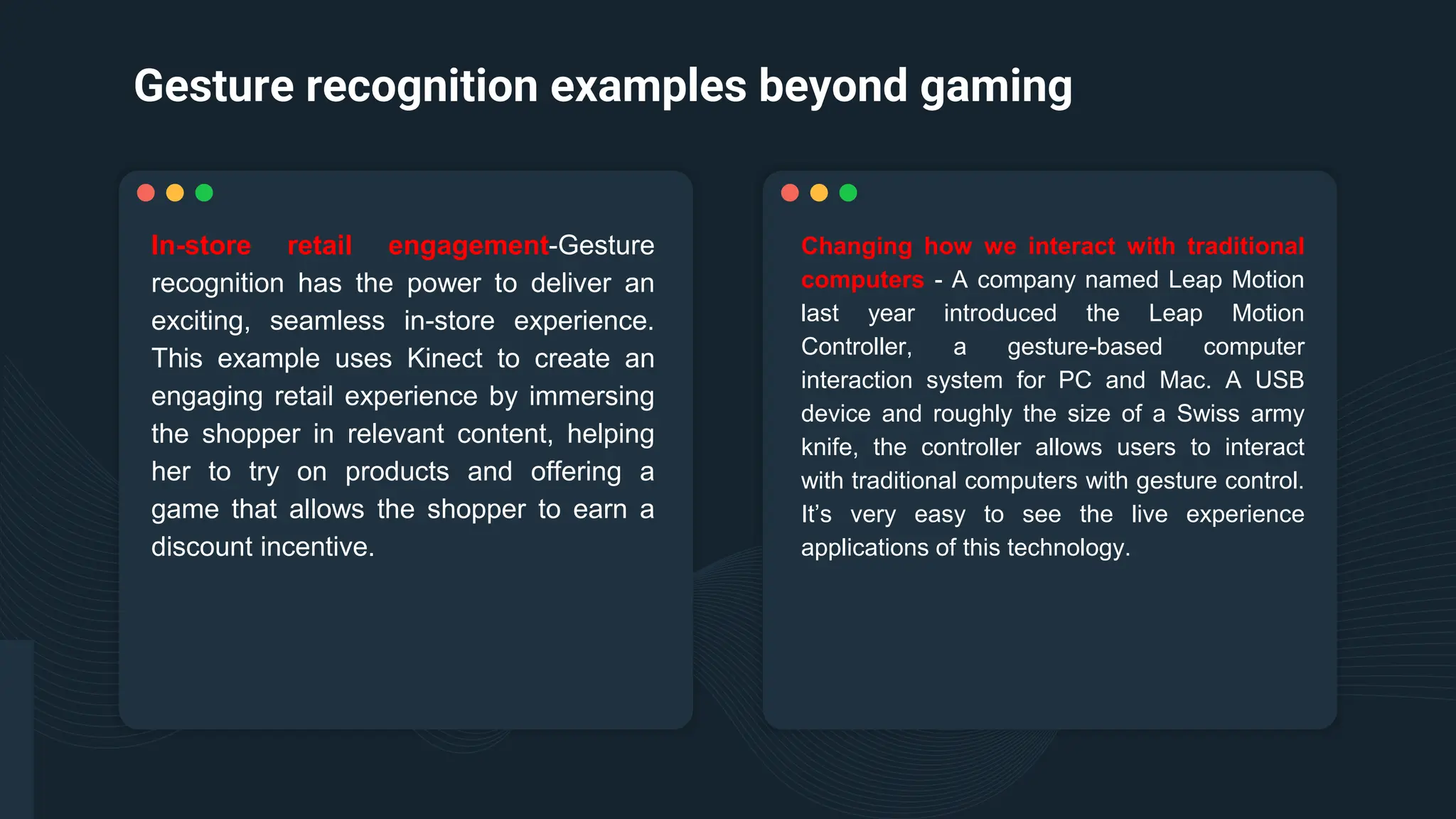 Gesture recognition examples beyond gaming
Changing how we interact with traditional
computers - A company named Leap Motion
last year introduced the Leap Motion
Controller, a gesture-based computer
interaction system for PC and Mac. A USB
device and roughly the size of a Swiss army
knife, the controller allows users to interact
with traditional computers with gesture control.
It’s very easy to see the live experience
applications of this technology.
In-store retail engagement-Gesture
recognition has the power to deliver an
exciting, seamless in-store experience.
This example uses Kinect to create an
engaging retail experience by immersing
the shopper in relevant content, helping
her to try on products and offering a
game that allows the shopper to earn a
discount incentive.
 
