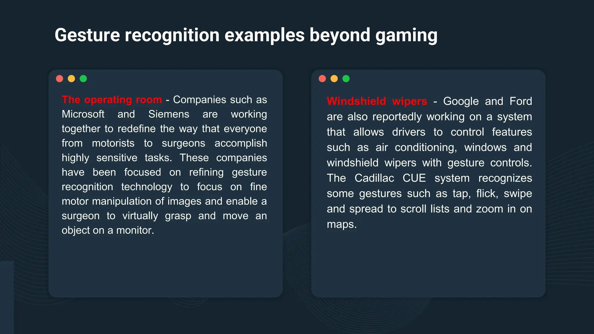 Gesture recognition examples beyond gaming
Windshield wipers - Google and Ford
are also reportedly working on a system
that allows drivers to control features
such as air conditioning, windows and
windshield wipers with gesture controls.
The Cadillac CUE system recognizes
some gestures such as tap, flick, swipe
and spread to scroll lists and zoom in on
maps.
The operating room - Companies such as
Microsoft and Siemens are working
together to redefine the way that everyone
from motorists to surgeons accomplish
highly sensitive tasks. These companies
have been focused on refining gesture
recognition technology to focus on fine
motor manipulation of images and enable a
surgeon to virtually grasp and move an
object on a monitor.
 