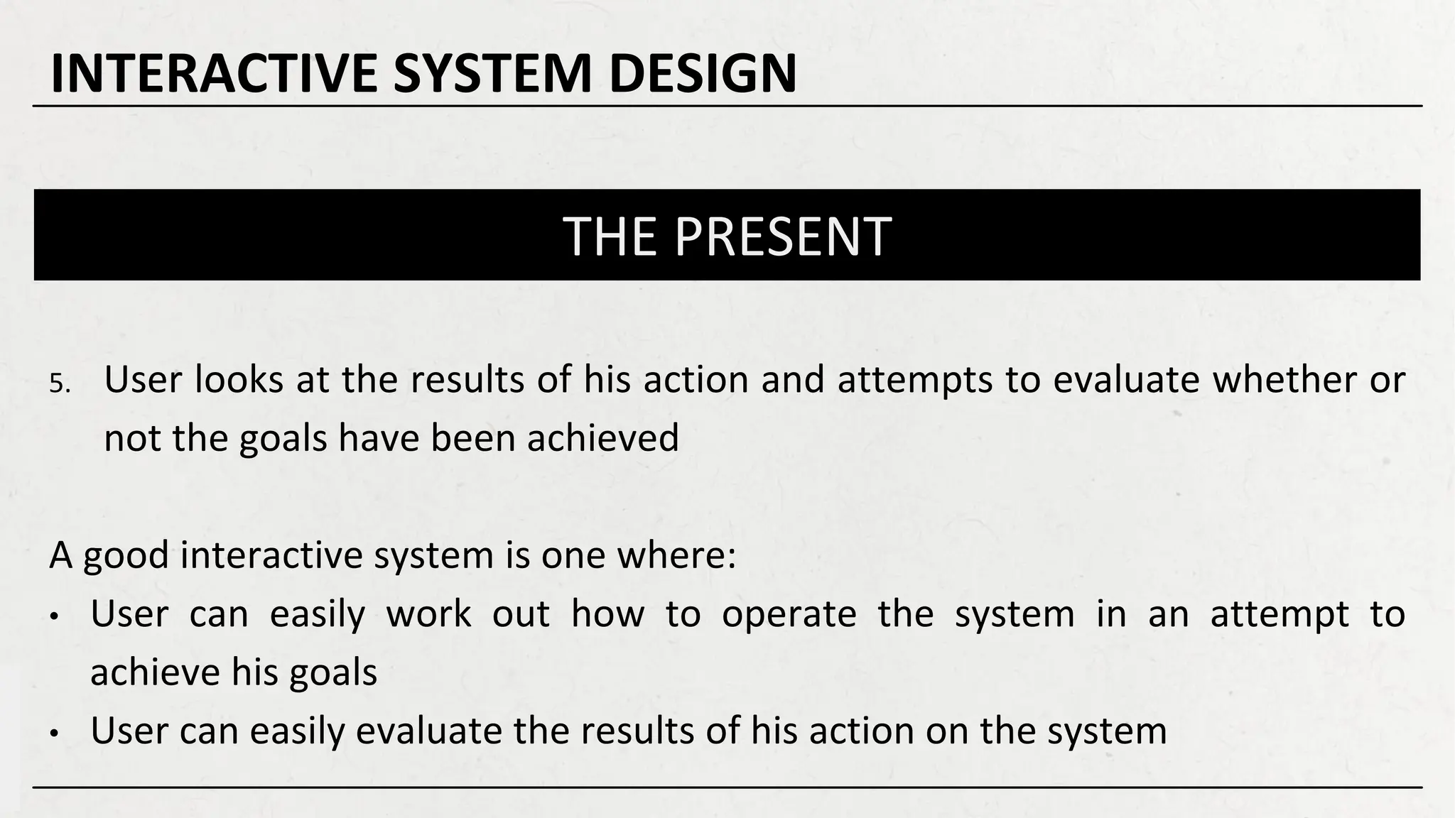 THE PRESENT
5. User looks at the results of his action and attempts to evaluate whether or
not the goals have been achieved
A good interactive system is one where:
• User can easily work out how to operate the system in an attempt to
achieve his goals
• User can easily evaluate the results of his action on the system
INTERACTIVE SYSTEM DESIGN
 