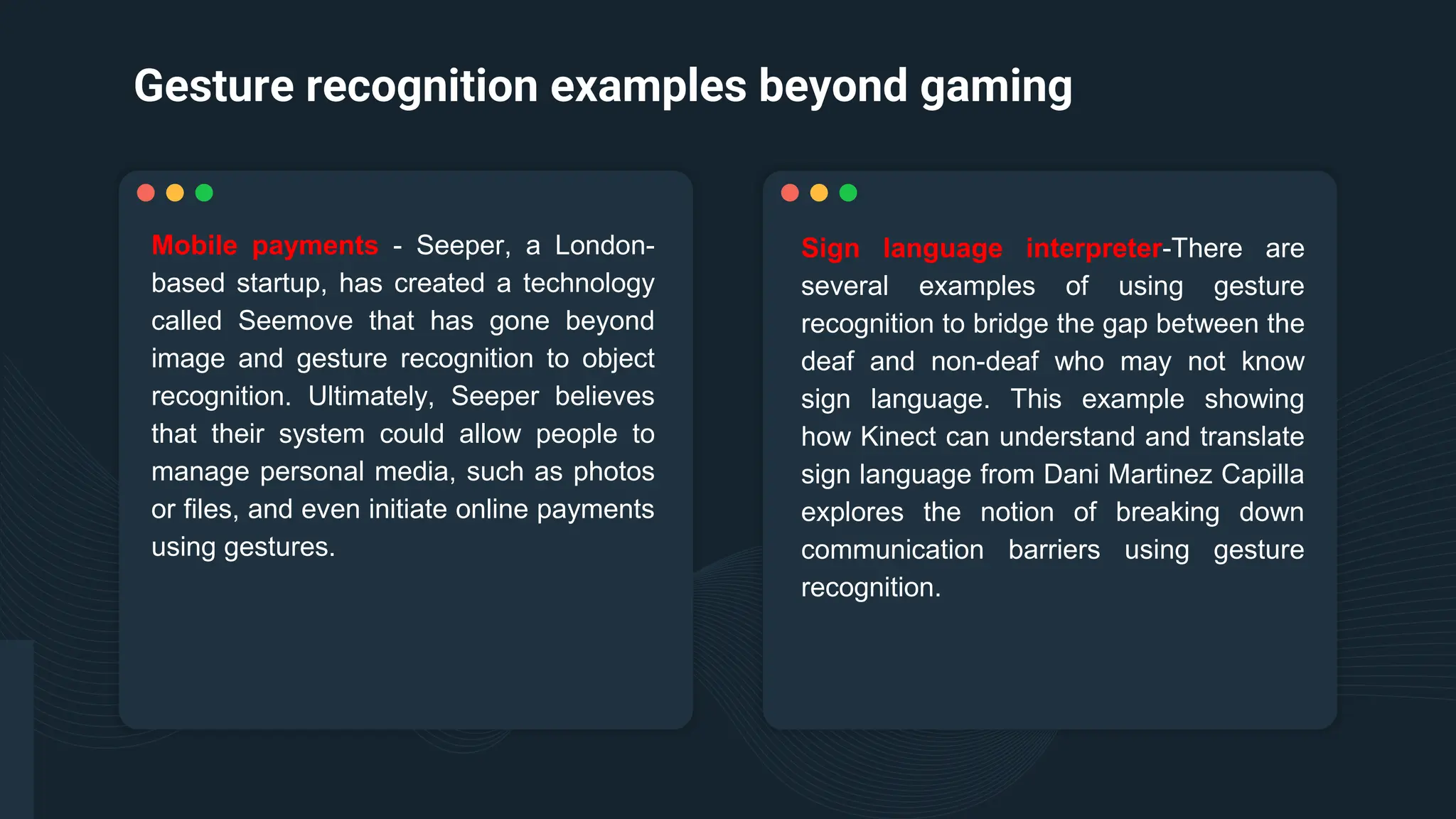 Gesture recognition examples beyond gaming
Sign language interpreter-There are
several examples of using gesture
recognition to bridge the gap between the
deaf and non-deaf who may not know
sign language. This example showing
how Kinect can understand and translate
sign language from Dani Martinez Capilla
explores the notion of breaking down
communication barriers using gesture
recognition.
Mobile payments - Seeper, a London-
based startup, has created a technology
called Seemove that has gone beyond
image and gesture recognition to object
recognition. Ultimately, Seeper believes
that their system could allow people to
manage personal media, such as photos
or files, and even initiate online payments
using gestures.
 