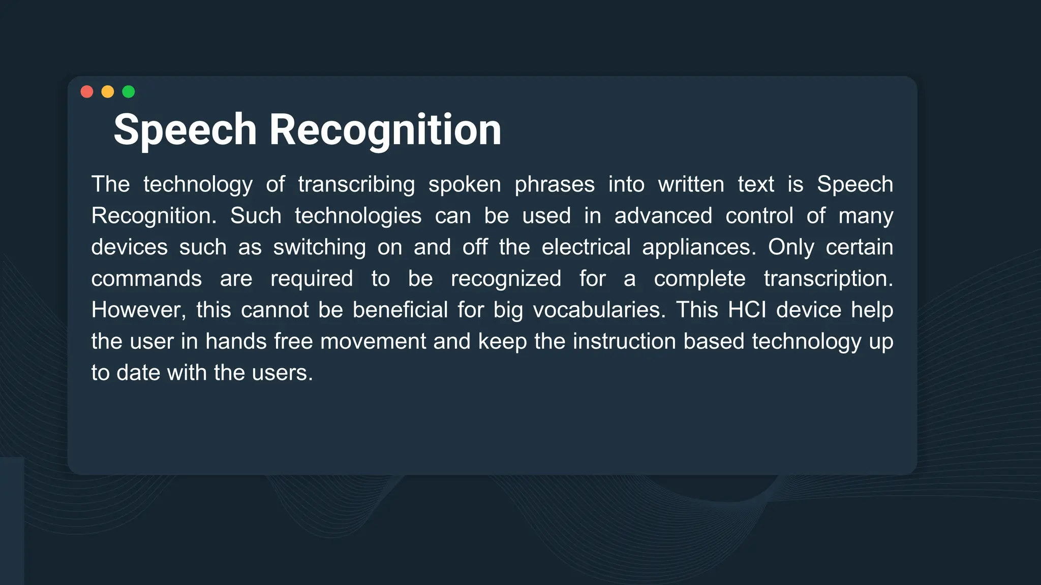 Speech Recognition
The technology of transcribing spoken phrases into written text is Speech
Recognition. Such technologies can be used in advanced control of many
devices such as switching on and off the electrical appliances. Only certain
commands are required to be recognized for a complete transcription.
However, this cannot be beneficial for big vocabularies. This HCI device help
the user in hands free movement and keep the instruction based technology up
to date with the users.
 