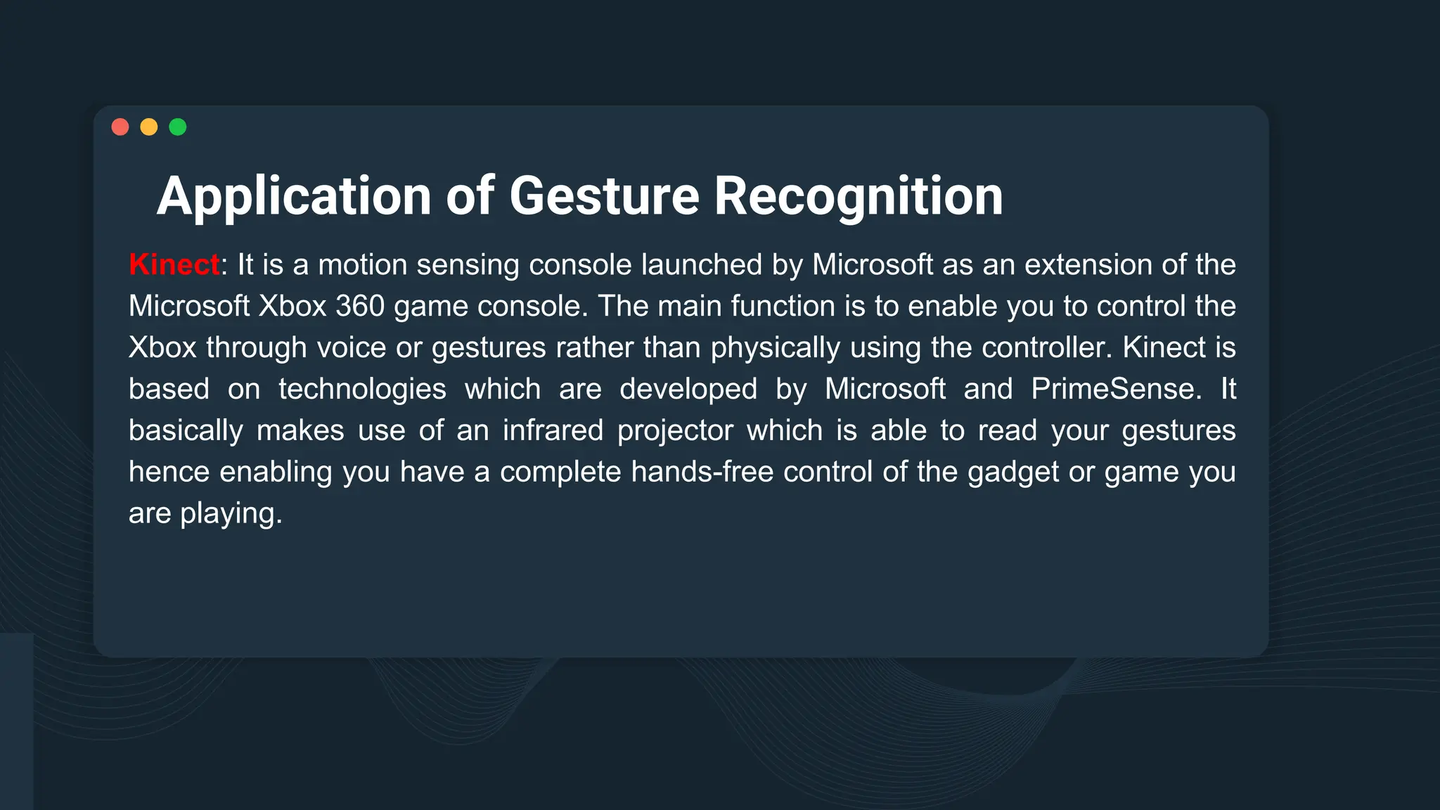 Application of Gesture Recognition
Kinect: It is a motion sensing console launched by Microsoft as an extension of the
Microsoft Xbox 360 game console. The main function is to enable you to control the
Xbox through voice or gestures rather than physically using the controller. Kinect is
based on technologies which are developed by Microsoft and PrimeSense. It
basically makes use of an infrared projector which is able to read your gestures
hence enabling you have a complete hands-free control of the gadget or game you
are playing.
 