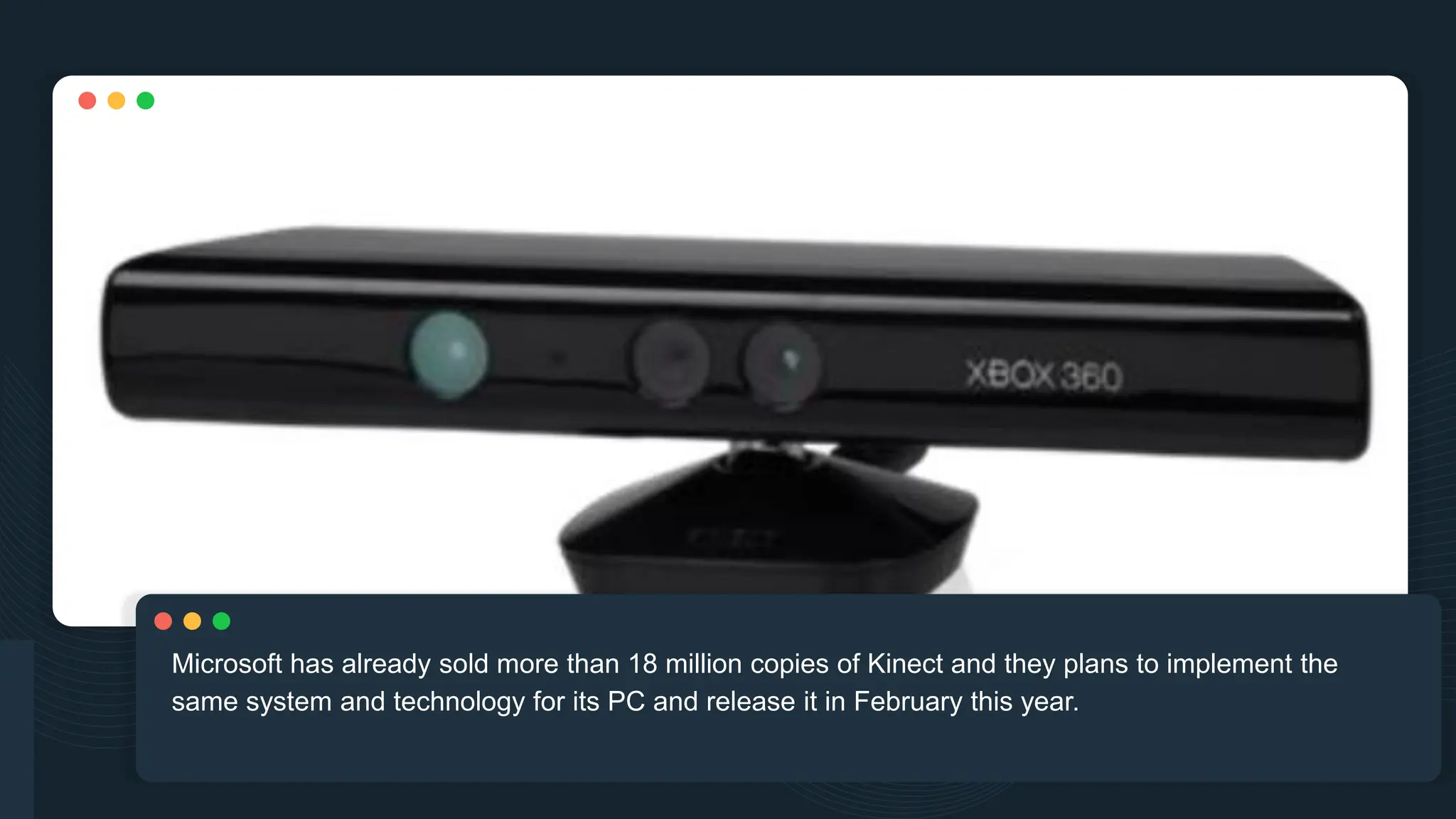 Microsoft has already sold more than 18 million copies of Kinect and they plans to implement the
same system and technology for its PC and release it in February this year.
 