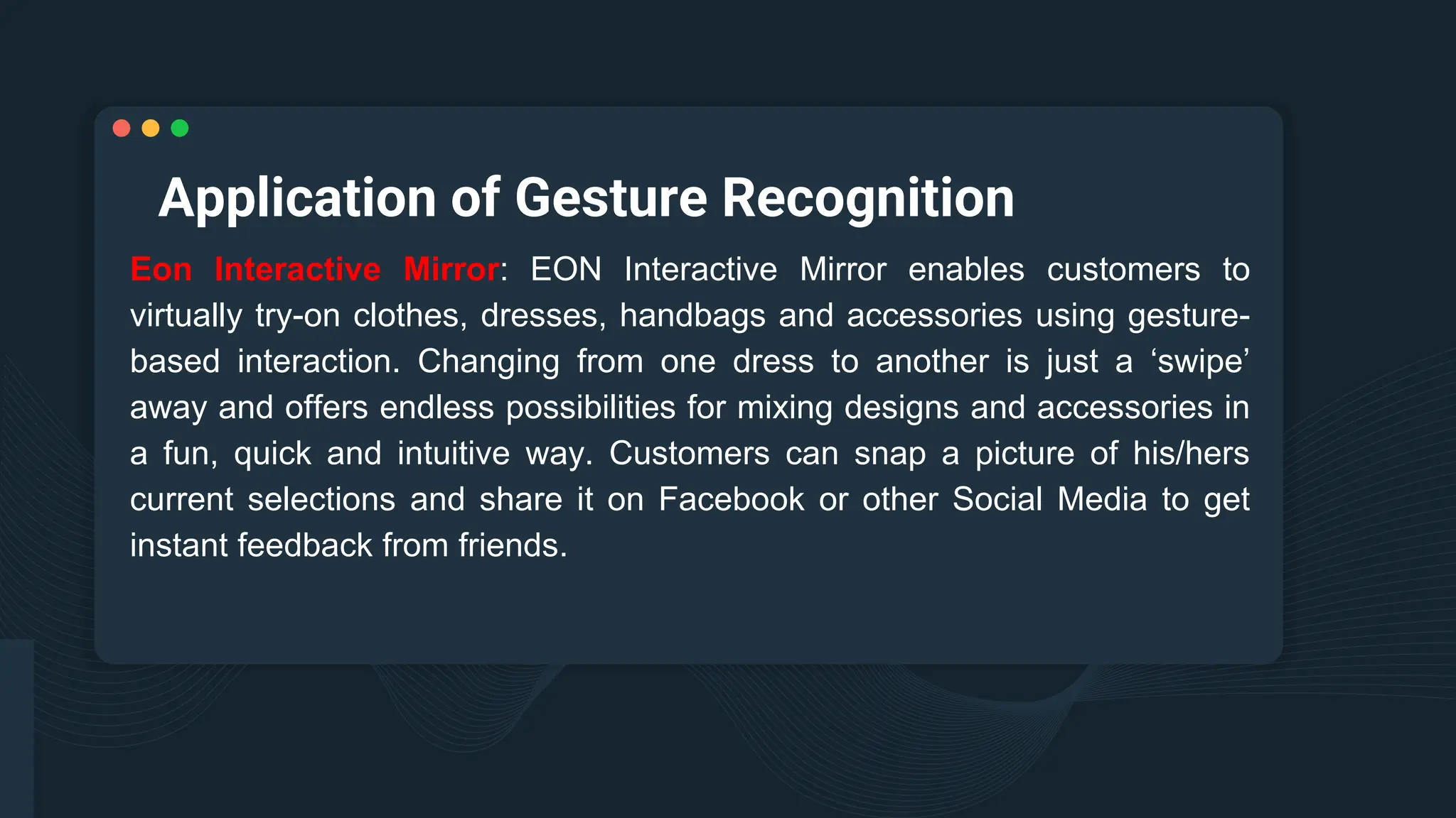 Application of Gesture Recognition
Eon Interactive Mirror: EON Interactive Mirror enables customers to
virtually try-on clothes, dresses, handbags and accessories using gesture-
based interaction. Changing from one dress to another is just a ‘swipe’
away and offers endless possibilities for mixing designs and accessories in
a fun, quick and intuitive way. Customers can snap a picture of his/hers
current selections and share it on Facebook or other Social Media to get
instant feedback from friends.
 