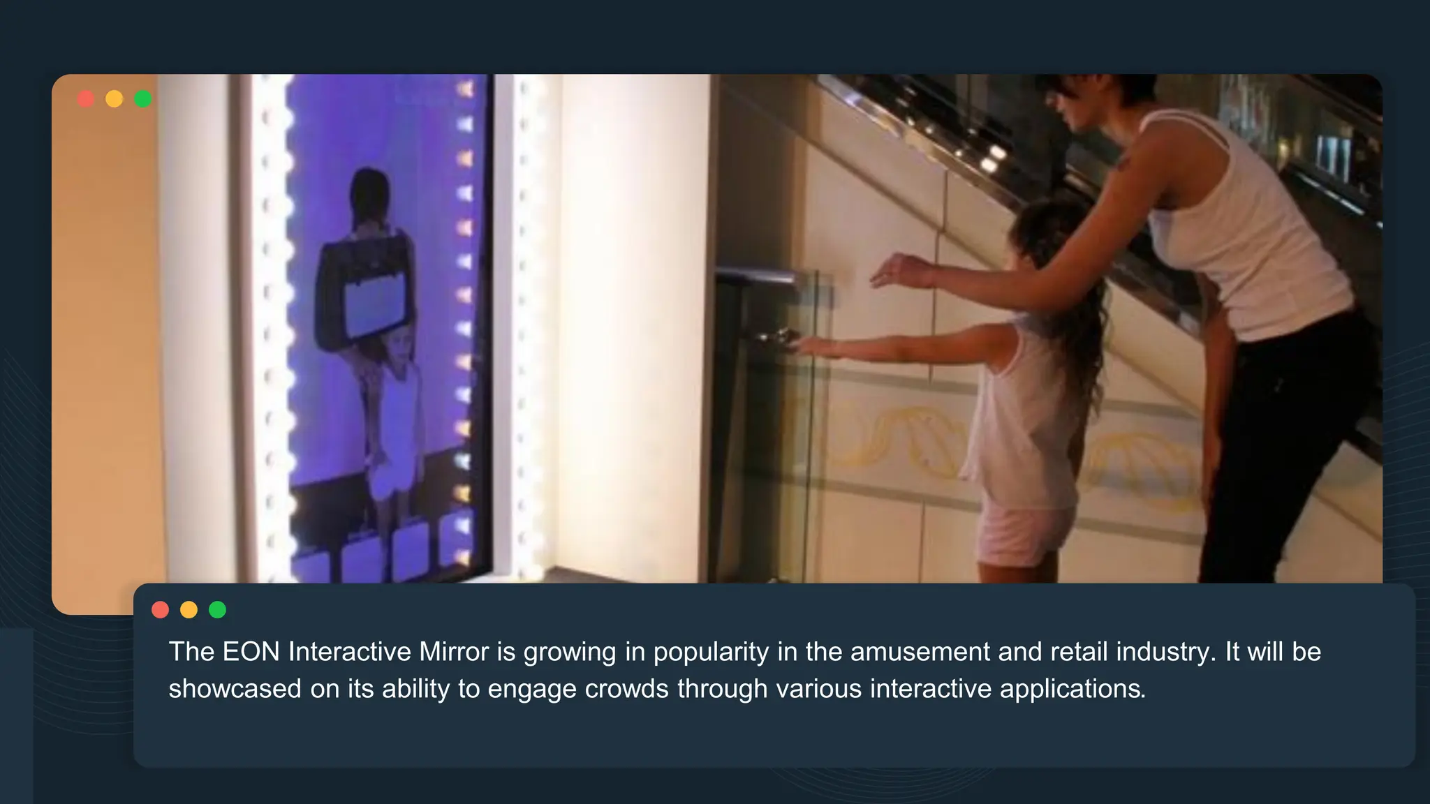 The EON Interactive Mirror is growing in popularity in the amusement and retail industry. It will be
showcased on its ability to engage crowds through various interactive applications.
 