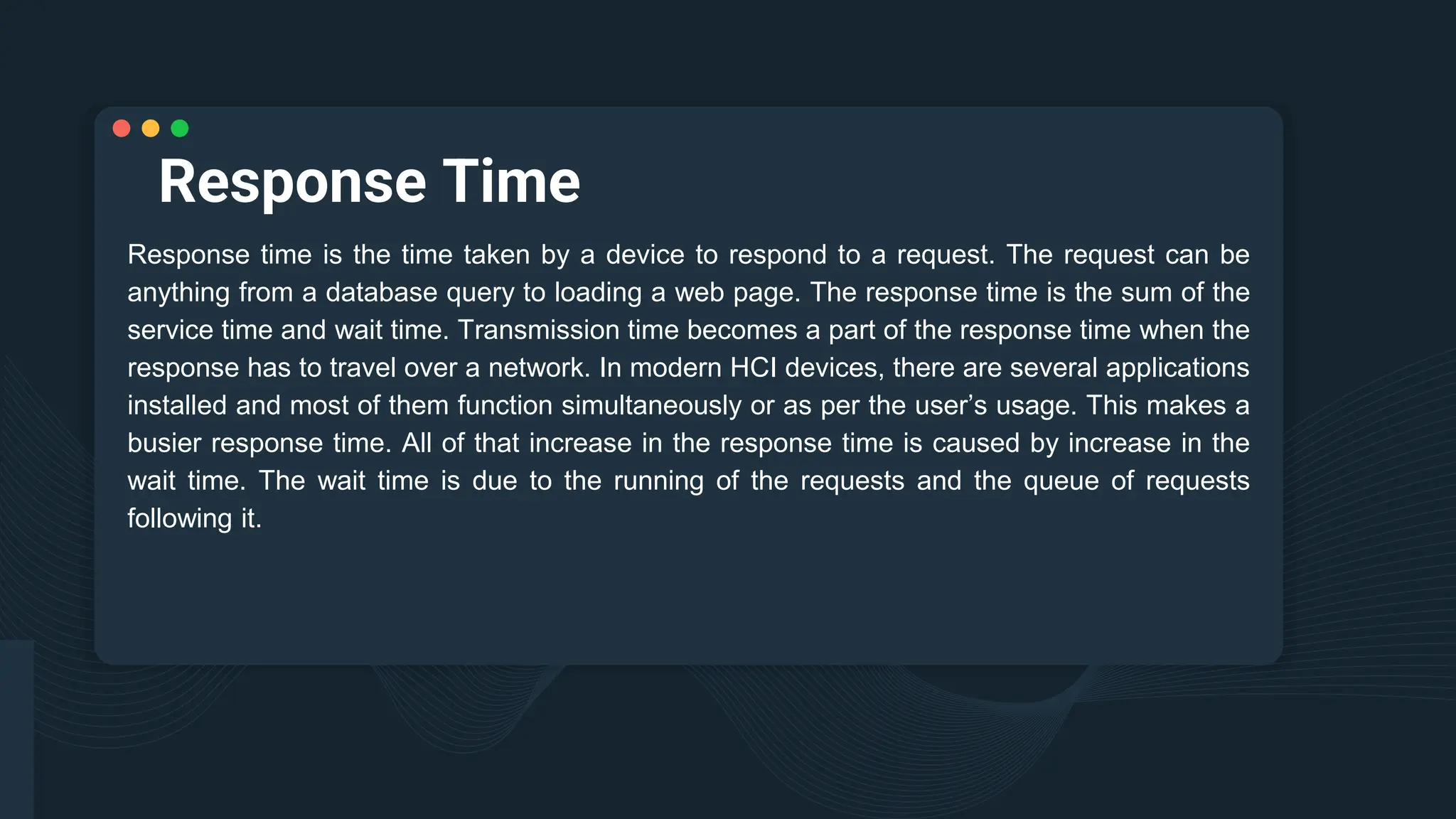 Response Time
Response time is the time taken by a device to respond to a request. The request can be
anything from a database query to loading a web page. The response time is the sum of the
service time and wait time. Transmission time becomes a part of the response time when the
response has to travel over a network. In modern HCI devices, there are several applications
installed and most of them function simultaneously or as per the user’s usage. This makes a
busier response time. All of that increase in the response time is caused by increase in the
wait time. The wait time is due to the running of the requests and the queue of requests
following it.
 