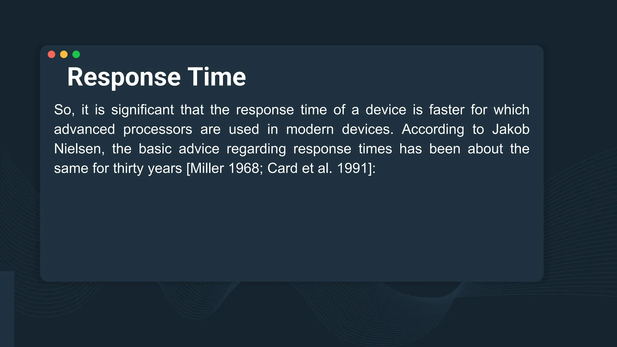 Response Time
So, it is significant that the response time of a device is faster for which
advanced processors are used in modern devices. According to Jakob
Nielsen, the basic advice regarding response times has been about the
same for thirty years [Miller 1968; Card et al. 1991]:
 