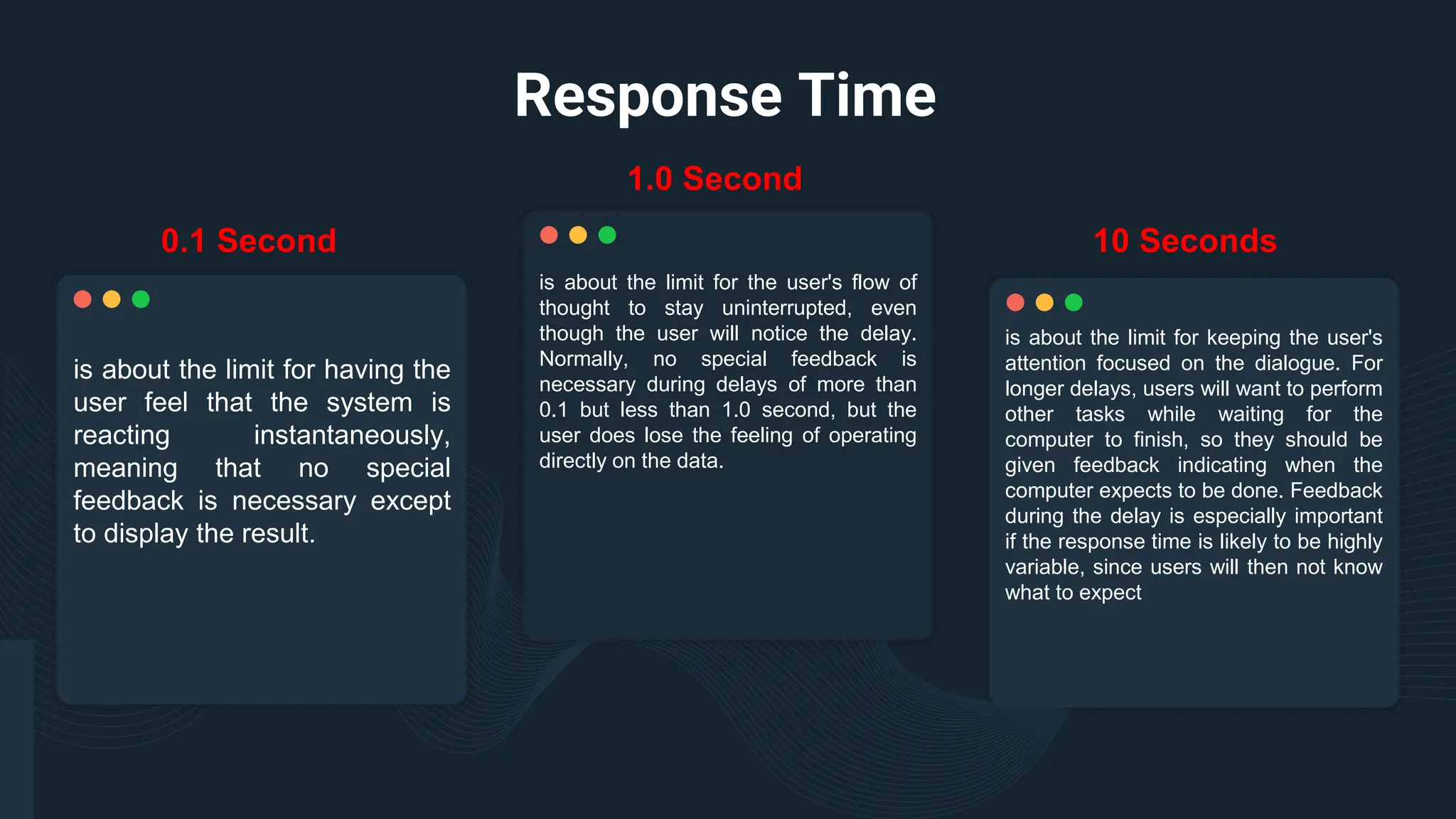 Response Time
is about the limit for the user's flow of
thought to stay uninterrupted, even
though the user will notice the delay.
Normally, no special feedback is
necessary during delays of more than
0.1 but less than 1.0 second, but the
user does lose the feeling of operating
directly on the data.
is about the limit for having the
user feel that the system is
reacting instantaneously,
meaning that no special
feedback is necessary except
to display the result.
is about the limit for keeping the user's
attention focused on the dialogue. For
longer delays, users will want to perform
other tasks while waiting for the
computer to finish, so they should be
given feedback indicating when the
computer expects to be done. Feedback
during the delay is especially important
if the response time is likely to be highly
variable, since users will then not know
what to expect
0.1 Second
1.0 Second
10 Seconds
 