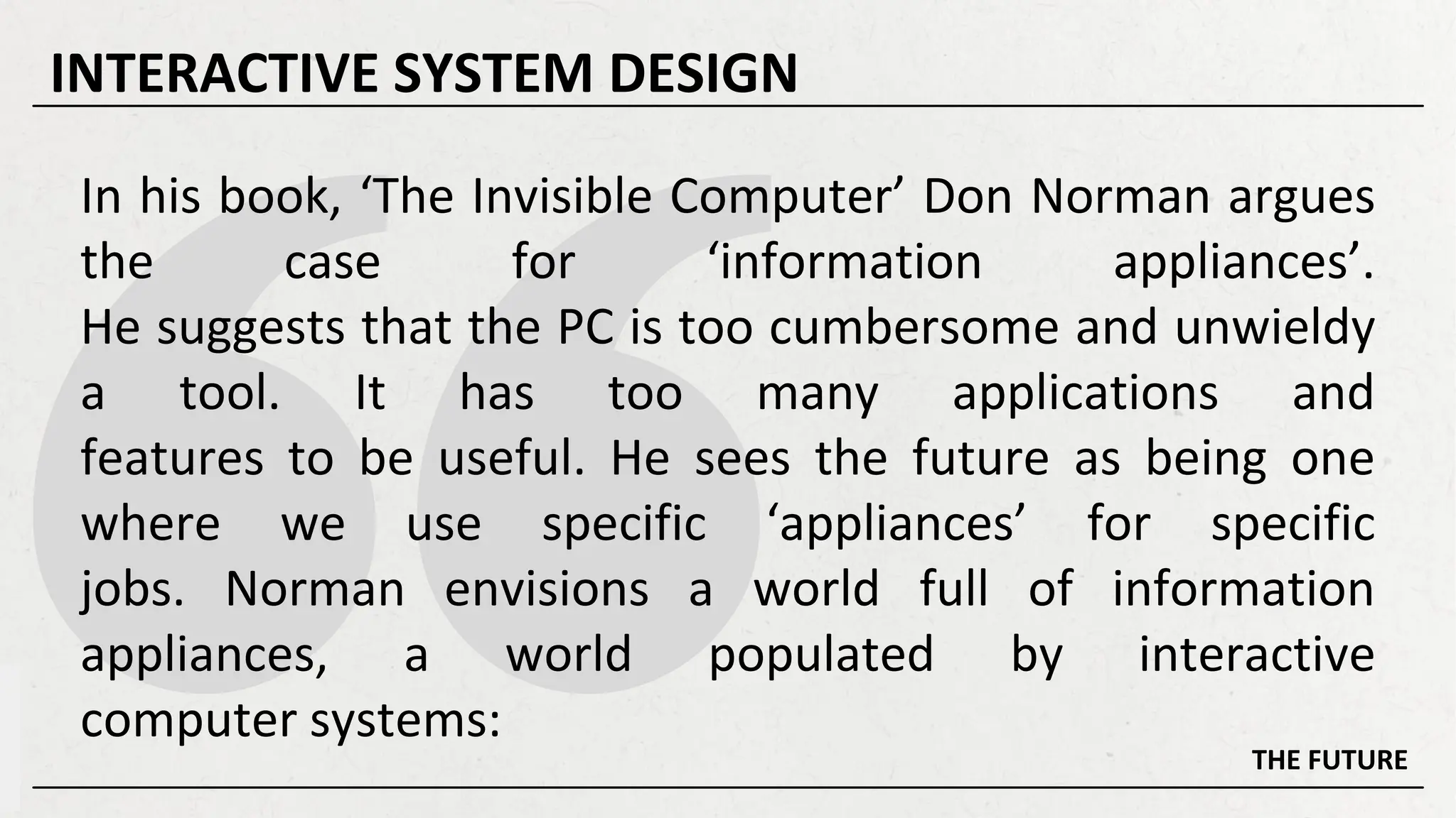 In his book, ‘The Invisible Computer’ Don Norman argues
the case for ‘information appliances’.
He suggests that the PC is too cumbersome and unwieldy
a tool. It has too many applications and
features to be useful. He sees the future as being one
where we use specific ‘appliances’ for specific
jobs. Norman envisions a world full of information
appliances, a world populated by interactive
computer systems:
THE FUTURE
INTERACTIVE SYSTEM DESIGN
 