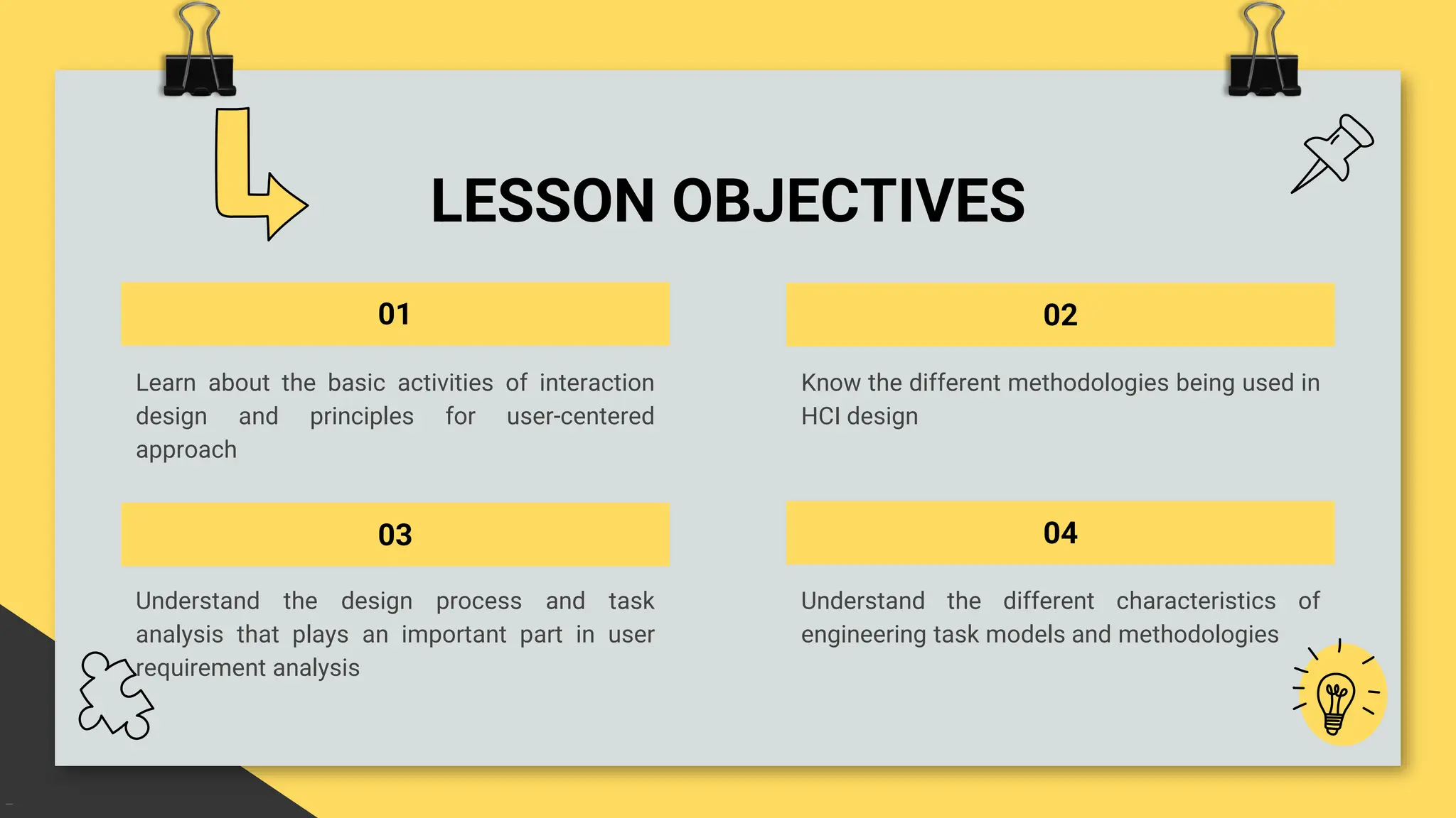 LESSON OBJECTIVES
01
Understand the different characteristics of
engineering task models and methodologies
03
Learn about the basic activities of interaction
design and principles for user-centered
approach
02
Understand the design process and task
analysis that plays an important part in user
requirement analysis
04
Know the different methodologies being used in
HCI design
 