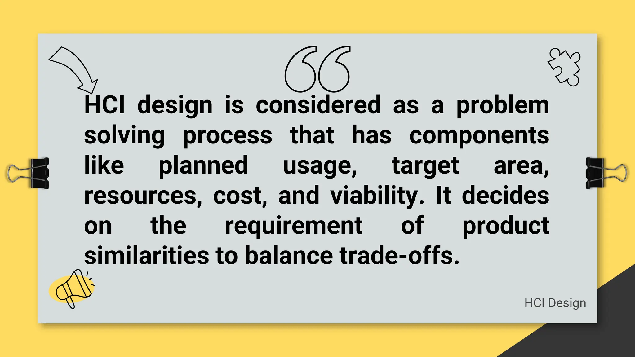 HCI design is considered as a problem
solving process that has components
like planned usage, target area,
resources, cost, and viability. It decides
on the requirement of product
similarities to balance trade-offs.
HCI Design
 