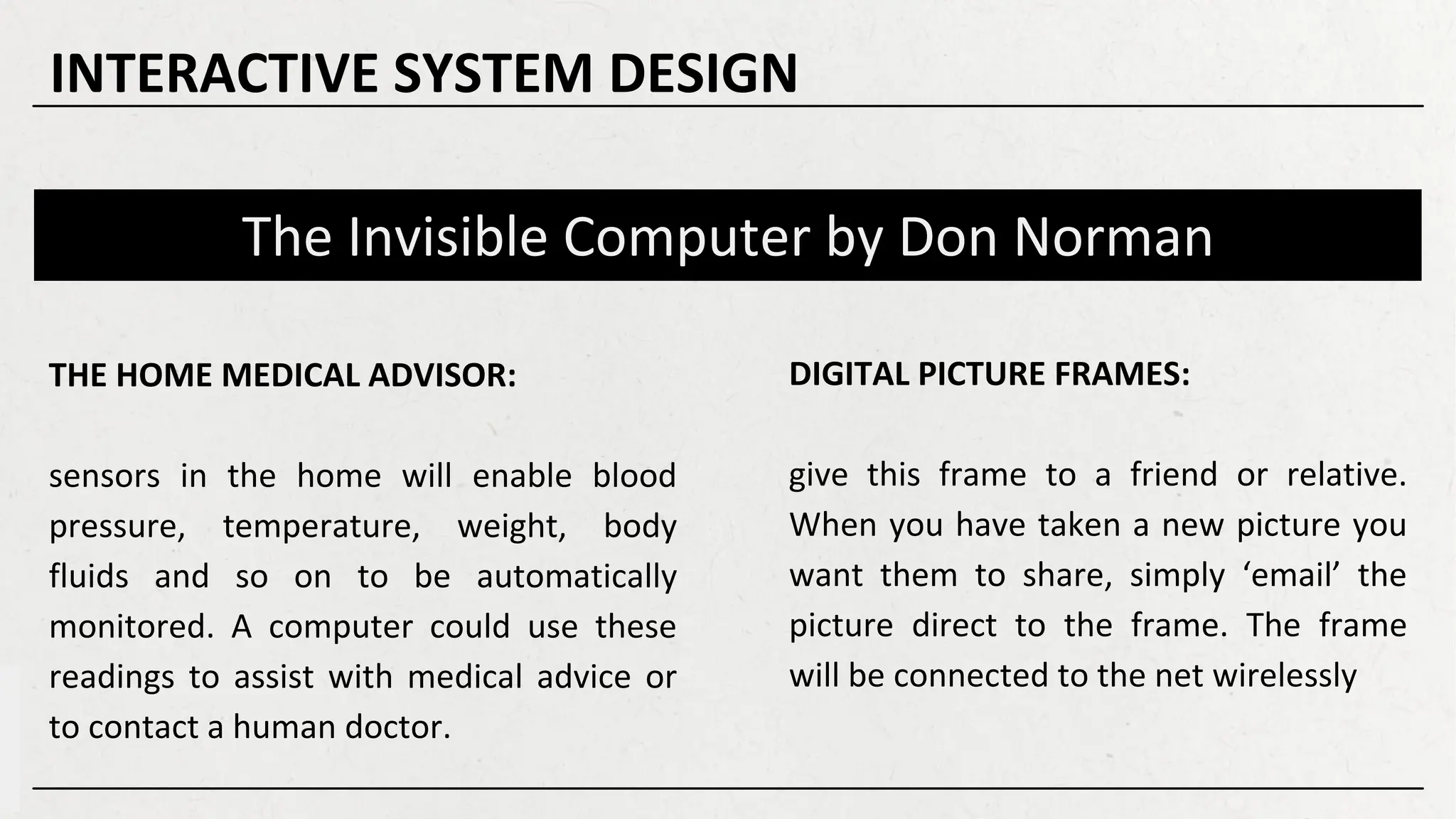 The Invisible Computer by Don Norman
DIGITAL PICTURE FRAMES:
give this frame to a friend or relative.
When you have taken a new picture you
want them to share, simply ‘email’ the
picture direct to the frame. The frame
will be connected to the net wirelessly
THE HOME MEDICAL ADVISOR:
sensors in the home will enable blood
pressure, temperature, weight, body
fluids and so on to be automatically
monitored. A computer could use these
readings to assist with medical advice or
to contact a human doctor.
INTERACTIVE SYSTEM DESIGN
 