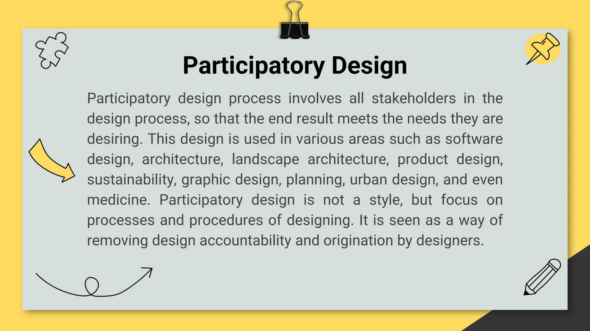 Participatory Design
Participatory design process involves all stakeholders in the
design process, so that the end result meets the needs they are
desiring. This design is used in various areas such as software
design, architecture, landscape architecture, product design,
sustainability, graphic design, planning, urban design, and even
medicine. Participatory design is not a style, but focus on
processes and procedures of designing. It is seen as a way of
removing design accountability and origination by designers.
 