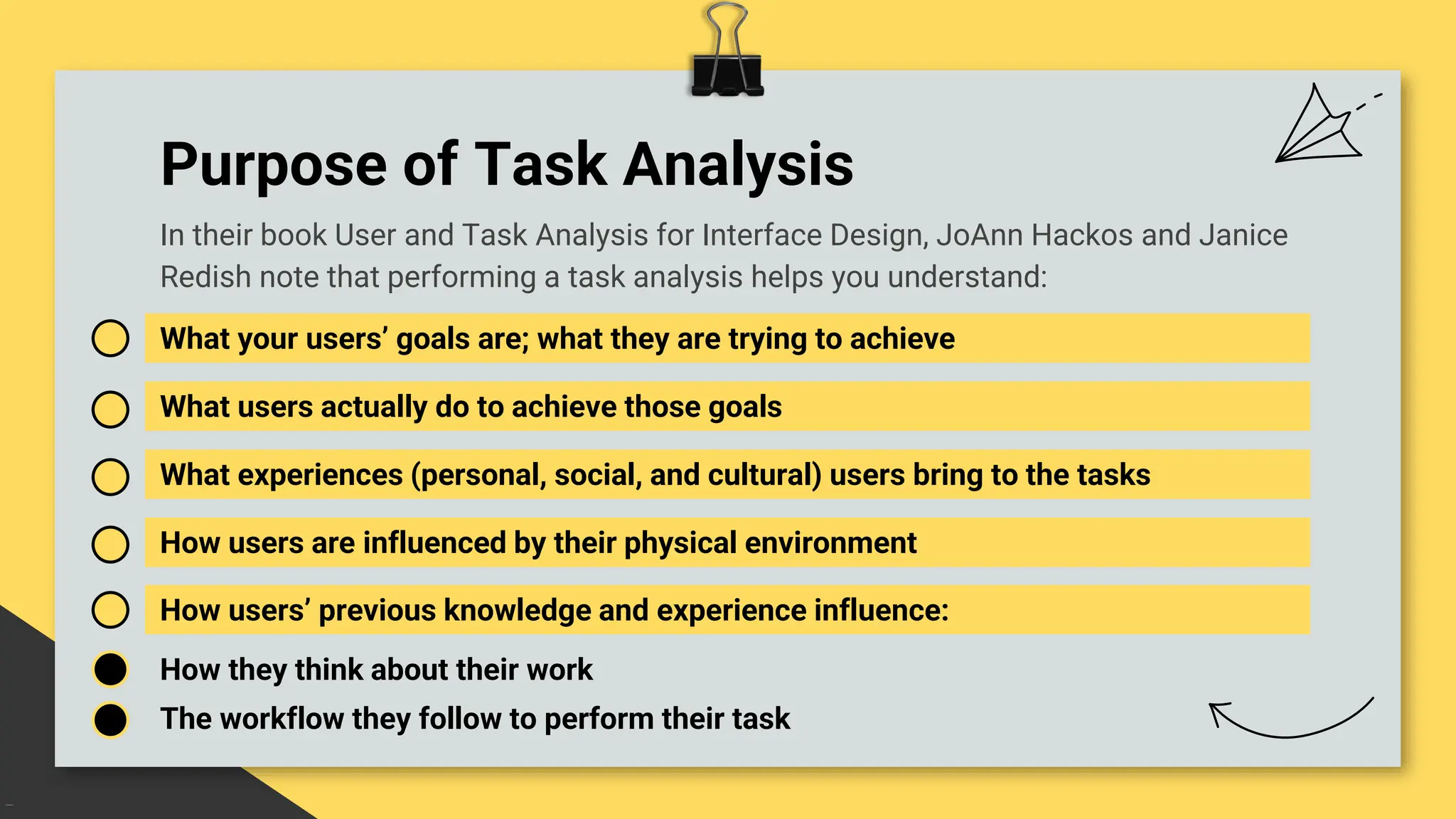 Purpose of Task Analysis
What your users’ goals are; what they are trying to achieve
What users actually do to achieve those goals
What experiences (personal, social, and cultural) users bring to the tasks
In their book User and Task Analysis for Interface Design, JoAnn Hackos and Janice
Redish note that performing a task analysis helps you understand:
How users are influenced by their physical environment
How users’ previous knowledge and experience influence:
How they think about their work
The workflow they follow to perform their task
 