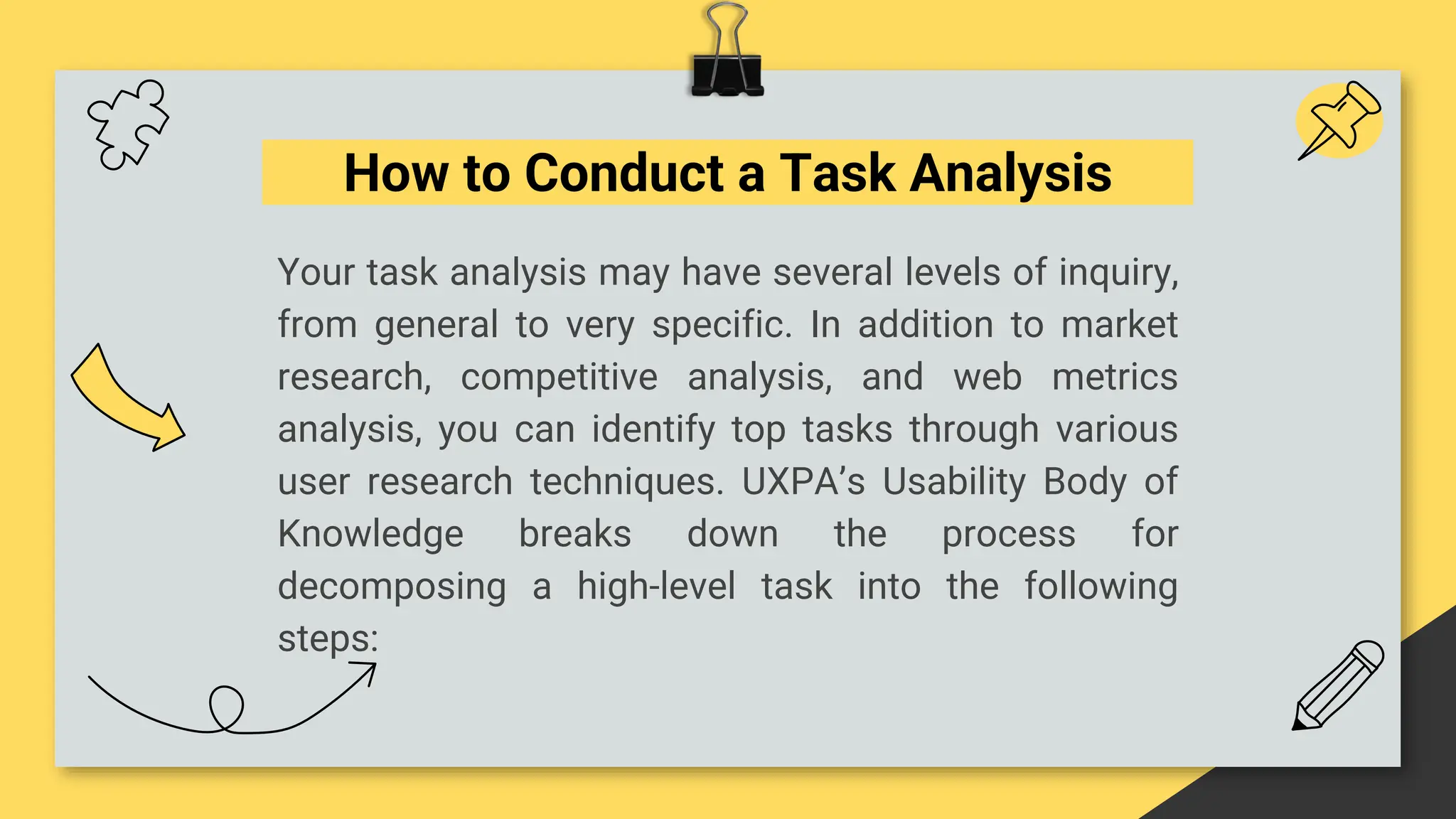 How to Conduct a Task Analysis
Your task analysis may have several levels of inquiry,
from general to very specific. In addition to market
research, competitive analysis, and web metrics
analysis, you can identify top tasks through various
user research techniques. UXPA’s Usability Body of
Knowledge breaks down the process for
decomposing a high-level task into the following
steps:
 