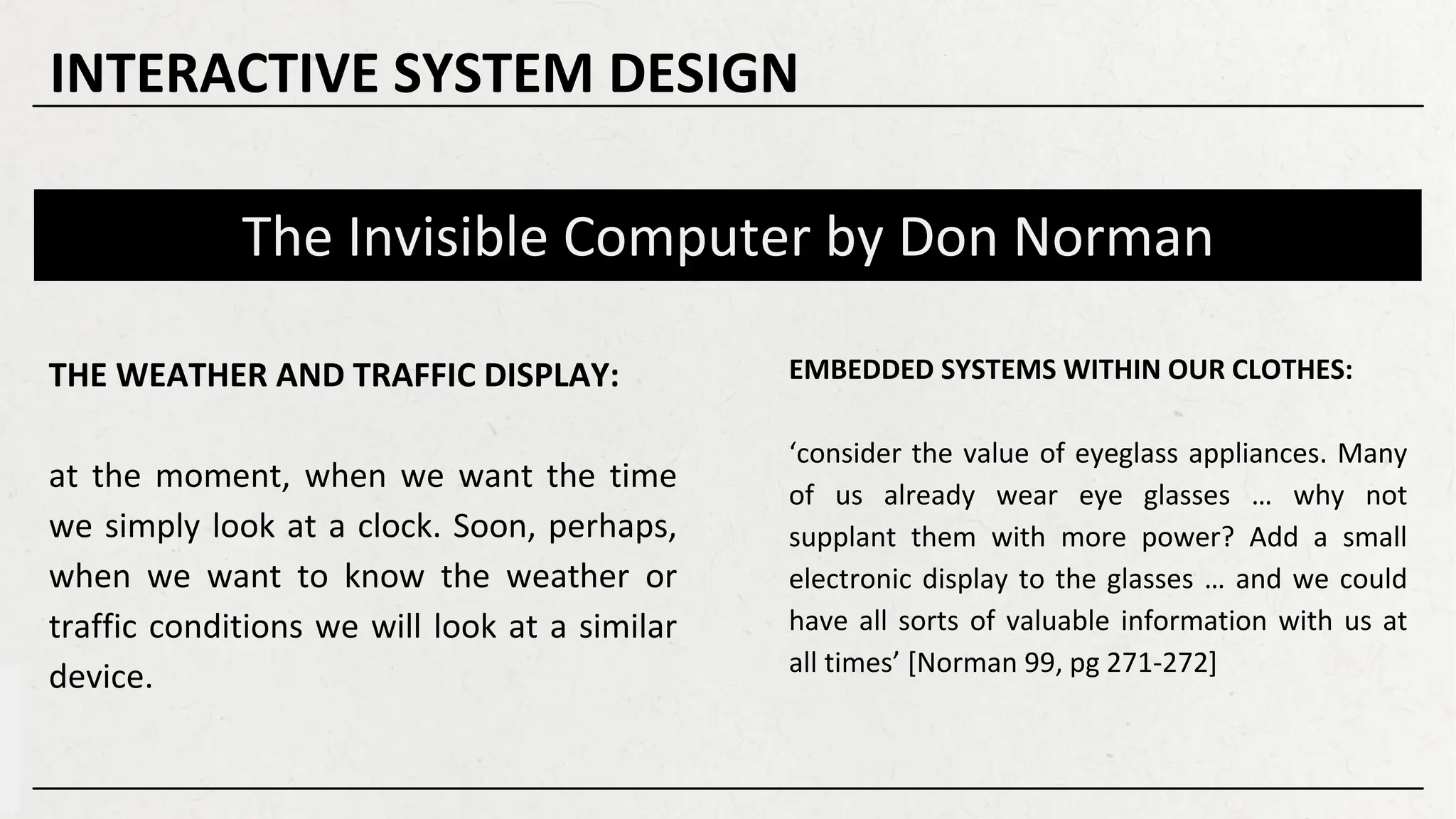 The Invisible Computer by Don Norman
EMBEDDED SYSTEMS WITHIN OUR CLOTHES:
‘consider the value of eyeglass appliances. Many
of us already wear eye glasses … why not
supplant them with more power? Add a small
electronic display to the glasses … and we could
have all sorts of valuable information with us at
all times’ [Norman 99, pg 271-272]
THE WEATHER AND TRAFFIC DISPLAY:
at the moment, when we want the time
we simply look at a clock. Soon, perhaps,
when we want to know the weather or
traffic conditions we will look at a similar
device.
INTERACTIVE SYSTEM DESIGN
 