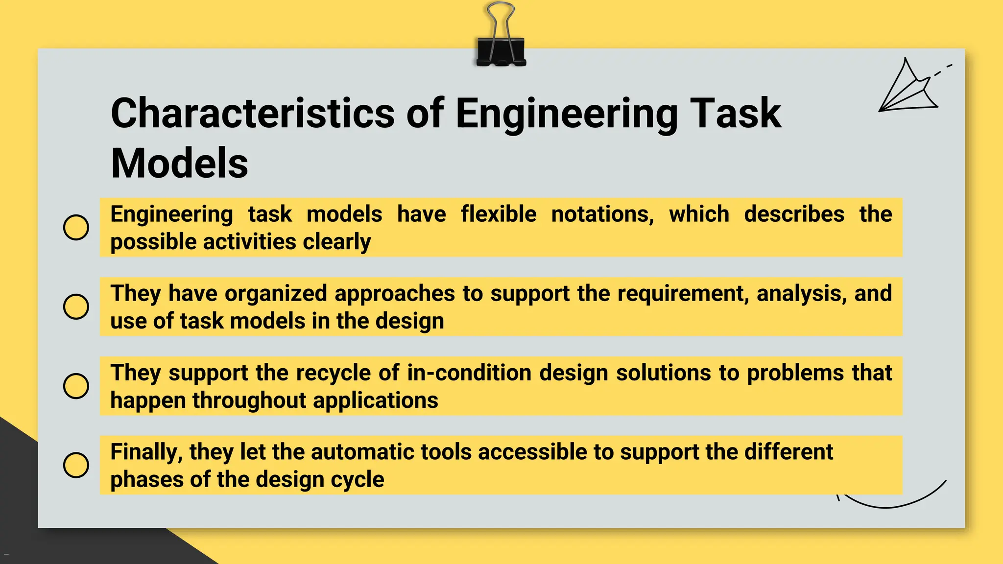 Characteristics of Engineering Task
Models
Engineering task models have flexible notations, which describes the
possible activities clearly
They have organized approaches to support the requirement, analysis, and
use of task models in the design
They support the recycle of in-condition design solutions to problems that
happen throughout applications
Finally, they let the automatic tools accessible to support the different
phases of the design cycle
 