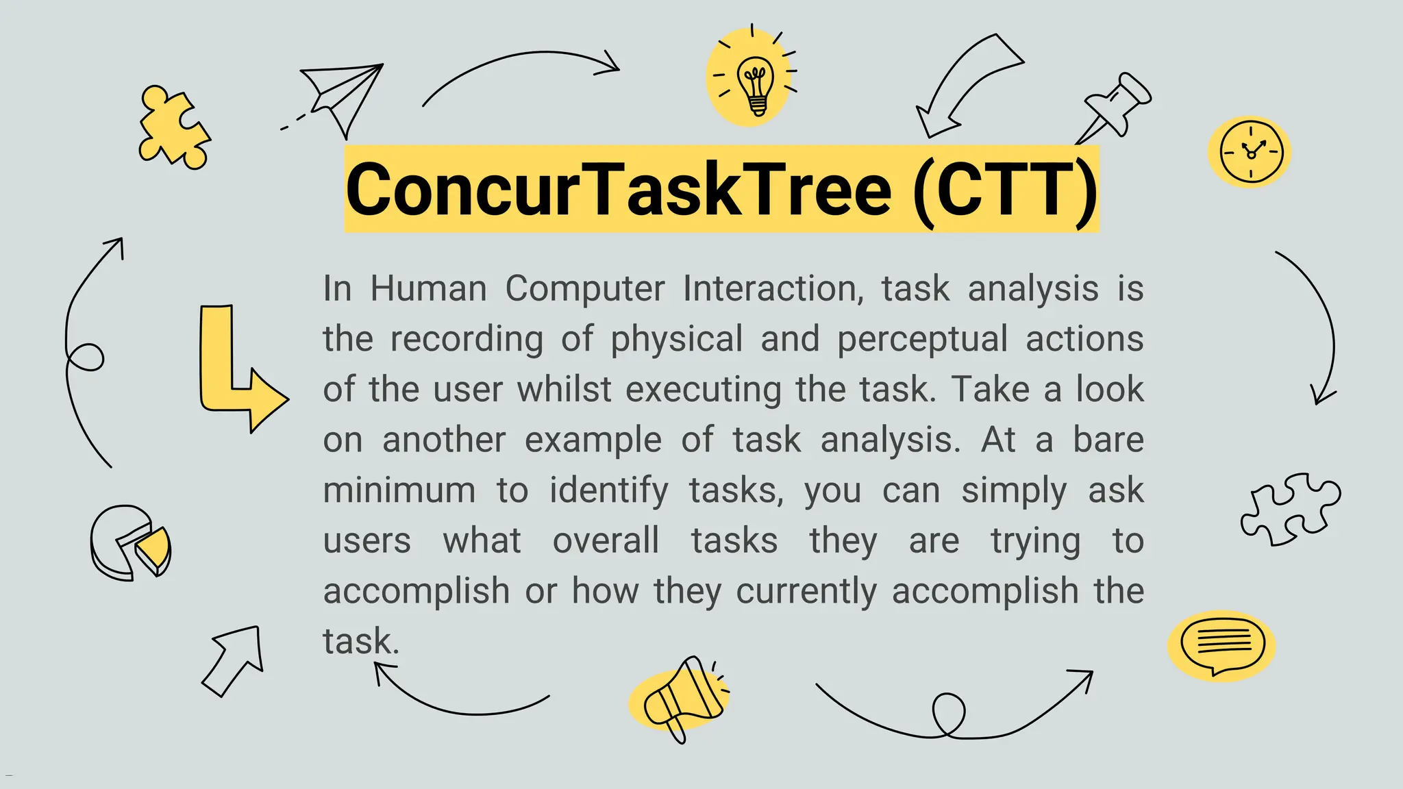 In Human Computer Interaction, task analysis is
the recording of physical and perceptual actions
of the user whilst executing the task. Take a look
on another example of task analysis. At a bare
minimum to identify tasks, you can simply ask
users what overall tasks they are trying to
accomplish or how they currently accomplish the
task.
ConcurTaskTree (CTT)
 