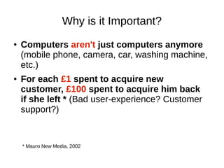 Why is it Important?
●   Computers aren't just computers anymore
    (mobile phone, camera, car, washing machine,
    etc.)
●   For each £1 spent to acquire new
    customer, £100 spent to acquire him back
    if she left * (Bad user-experience? Customer
    support?)


    * Mauro New Media, 2002
 