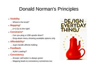 Donald Norman's Principles
●   Visibility
    –   Where's the knob?
●   Mapping*
    –   [<<] Go to the right!
●   Constrains*
    –   Can you plug a USB upside down?
    –   Drop-down menu showing available options only
●   Affordability*
    –   Jug's handle affords holding
●   Feedback
    –   AJAX Loading!?
●   Consistency
    –   Answer call button is always green
    –   Mapping leads to consistency sometimes too
 