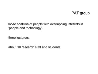 PAT group loose coalition of people with overlapping interests in ‘people and technology’. three lecturers.  about 10 research staff and students. 