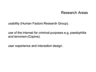 Research Areas usability (Human Factors Research Group). use of the internet for criminal purposes e.g. paedophilia and terrorism (Copine).  user experience and interaction design. 