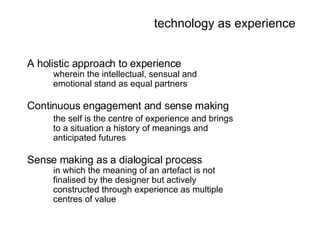 technology as experience A holistic approach to experience wherein the intellectual, sensual and  emotional stand as equal partners Continuous engagement and sense making the self is the centre of experience and brings to a situation a history of meanings and anticipated futures Sense making as a dialogical process in which the meaning of an artefact is not finalised by the designer but actively constructed through experience as multiple centres   of value 
