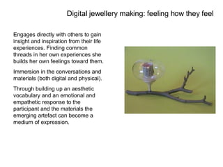 Engages directly with others to gain insight and inspiration from their life experiences. Finding common threads in her own experiences she builds her own feelings toward them. Immersion in the conversations and materials (both digital and physical). Through building up an aesthetic vocabulary and an emotional and empathetic response to the participant and the materials the emerging artefact can become a medium of expression. Digital jewellery making: feeling how they feel 