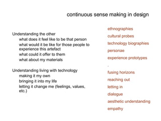 continuous sense making in design Understanding the other  what does it feel like to be that person what would it be like for those people to experience this artefact what could it offer to them what about my materials Understanding living with technology making it my own bringing it into my life letting it change me (feelings, values, etc.) ethnographies cultural probes technology biographies personae experience prototypes . fusing horizons reaching out letting in dialogue aesthetic understanding empathy 