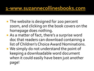  The website is designed for 200 percent
zoom, and clicking on the book covers on the
homepage does nothing.
 As a matter of fact, there’s a surprise word
doc that readers can download containing a
list of Children’s Choice Award Nominations.
 We simply do not understand the point of
keeping a downloadable word document
when it could easily have been just another
page!
 