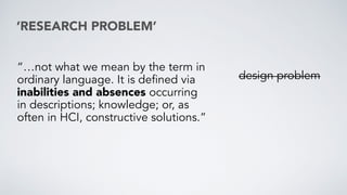 ‘RESEARCH PROBLEM’
“…not what we mean by the term in
ordinary language. It is defined via
inabilities and absences occurring
in descriptions; knowledge; or, as
often in HCI, constructive solutions.”
design problem
 