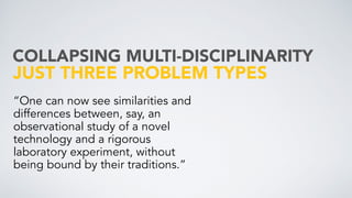 JUST THREE PROBLEM TYPES
“One can now see similarities and
differences between, say, an
observational study of a novel
technology and a rigorous
laboratory experiment, without
being bound by their traditions.”
COLLAPSING MULTI-DISCIPLINARITY
 
