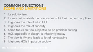 HCI Research as Problem-Solving / CHI’16
COMMON OBJECTIONS
1. It’s solutionism
2. It does not establish the boundaries of HCI with other disciplines
3. It ignores the role of art in HCI
4. It ignores the role of curiosity
5. Some topics are too subjective to be problem-solving
6. HCI, especially in design, is inherently messy
7. The view is iffy and leads to lot of handwaving
8. It ignores HCI’s impact on society
SCOPE AND LIMITATIONS
 