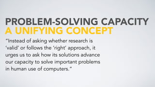 A UNIFYING CONCEPT
PROBLEM-SOLVING CAPACITY
“Instead of asking whether research is
‘valid’ or follows the ‘right’ approach, it
urges us to ask how its solutions advance
our capacity to solve important problems
in human use of computers.“
 