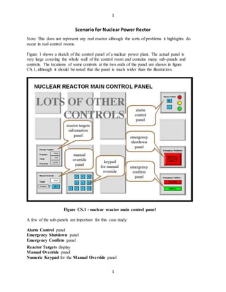 1
1
Scenario for Nuclear Power Rector
Note: This does not represent any real reactor although the sorts of problems it highlights do
occur in real control rooms.
Figure 1 shows a sketch of the control panel of a nuclear power plant. The actual panel is
very large covering the whole wall of the control room and contains many sub-panels and
controls. The locations of some controls at the two ends of the panel are shown in figure
CS.1, although it should be noted that the panel is much wider than the illustration.
Figure CS.1 - nuclear reactor main control panel
A few of the sub-panels are important for this case study:
Alarm Control panel
Emergency Shutdown panel
Emergency Confirm panel
Reactor Targets display
Manual Override panel
Numeric Keypad for the Manual Override panel
 