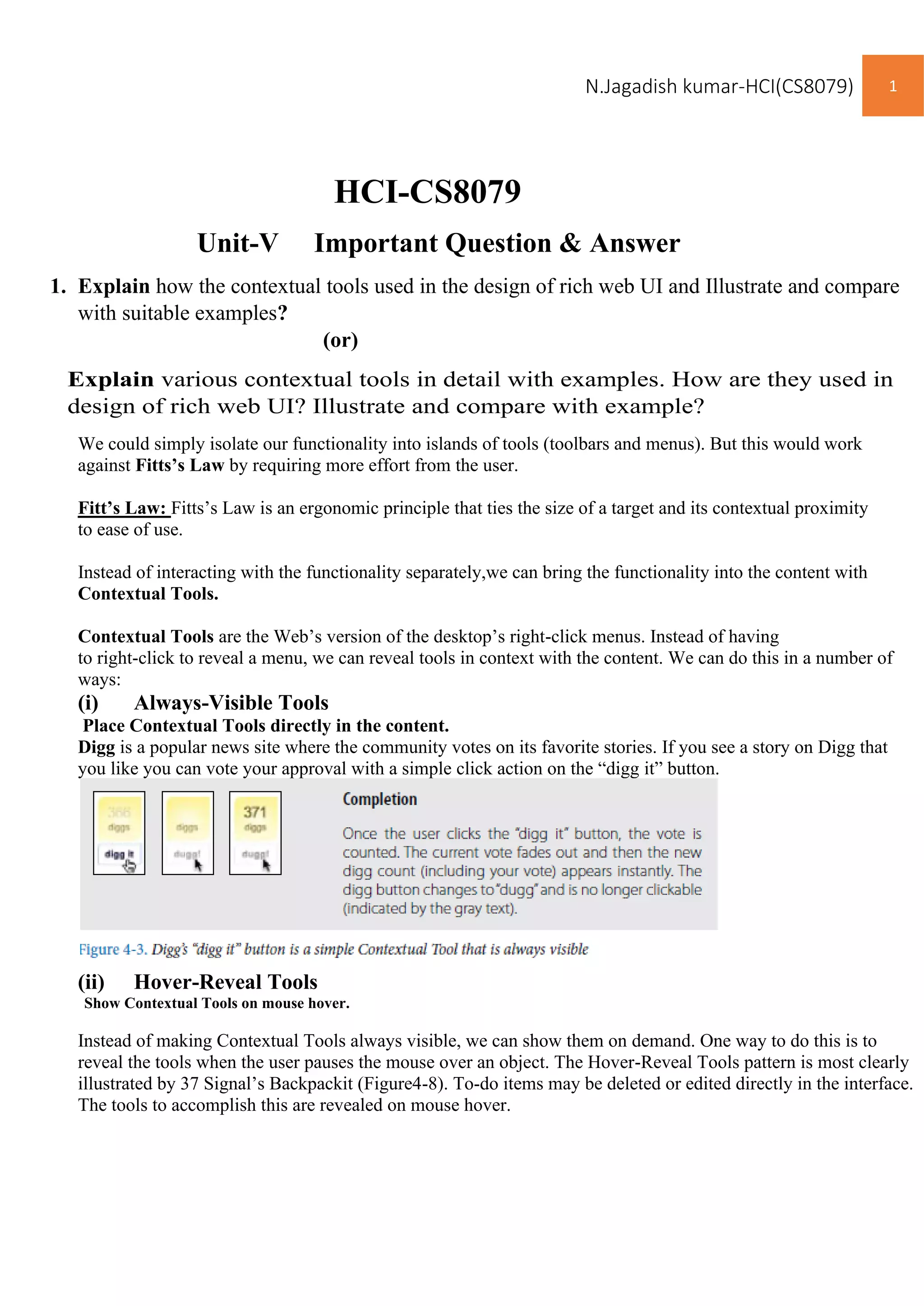 N.Jagadish kumar-HCI(CS8079) 1
HCI-CS8079
Unit-V Important Question & Answer
1. Explain how the contextual tools used in the design of rich web UI and Illustrate and compare
with suitable examples?
(or)
Explain various contextual tools in detail with examples. How are they used in
design of rich web UI? Illustrate and compare with example?
We could simply isolate our functionality into islands of tools (toolbars and menus). But this would work
against Fitts’s Law by requiring more effort from the user.
Fitt’s Law: Fitts’s Law is an ergonomic principle that ties the size of a target and its contextual proximity
to ease of use.
Instead of interacting with the functionality separately,we can bring the functionality into the content with
Contextual Tools.
Contextual Tools are the Web’s version of the desktop’s right-click menus. Instead of having
to right-click to reveal a menu, we can reveal tools in context with the content. We can do this in a number of
ways:
(i) Always-Visible Tools
Place Contextual Tools directly in the content.
Digg is a popular news site where the community votes on its favorite stories. If you see a story on Digg that
you like you can vote your approval with a simple click action on the “digg it” button.
(ii) Hover-Reveal Tools
Show Contextual Tools on mouse hover.
Instead of making Contextual Tools always visible, we can show them on demand. One way to do this is to
reveal the tools when the user pauses the mouse over an object. The Hover-Reveal Tools pattern is most clearly
illustrated by 37 Signal’s Backpackit (Figure4-8). To-do items may be deleted or edited directly in the interface.
The tools to accomplish this are revealed on mouse hover.
 